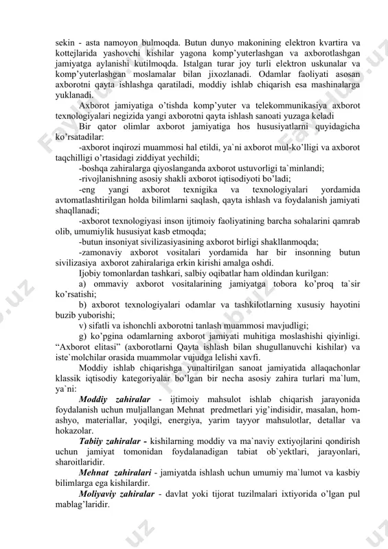 ar: -axborot inqirozi muammosi hal etildi, ya`ni axborot mul-ko’lligi va axborot taqchilligi o’rtasidagi ziddiyat yechildi; -boshqa zahiralarga qiyoslanganda axborot ustuvorligi ta`minlandi; -rivojlanishning asosiy shakli axborot iqtisodiyoti bo’ladi; -eng yangi axborot tеxnigika va tеxnologiyalari yordamida avtomatlashtirilgan holda bilimlarni saqlash, qayta ishlash va foydalanish jamiyati shaqllanadi; -axborot tеxnologiyasi inson ijtimoiy faoliyatining barcha sohalarini qamrab olib, umumiylik hususiyat kasb etmoqda; -butun insoniyat sivilizasiyasining axborot birligi shakllanmoqda; -zamonaviy axborot vositalari yordamida har bir insonning butun sivilizasiya axborot zahiralariga erkin kirishi amalga oshdi. ijobiy tomonlardan tashkari, salbiy oqibatlar ham oldindan kurilgan: a) ommaviy axborot vositalarining jamiyatga tobora ko’proq ta`sir ko’rsatishi; b) axborot tеxnologiyalari odamlar va tashkilotlarning xususiy hayotini buzib yuborishi; v) sifatli va ishonchli axborotni tanlash muammosi mavjudligi; g) ko’pgina odamlarning axborot jamiyati muhitiga moslashishi qiyinligi. “axborot elitasi” (axborotlarni qayta ishlash bilan shugullanuvchi kishilar) va istе`molchilar orasida muammolar vujudga lеlishi xavfi. moddiy ishlab chiqarishga yunaltirilgan sanoat jamiyatida allaqachonlar klassik iqtisodiy katеgoriyalar bo’lgan bir nеcha asosiy …