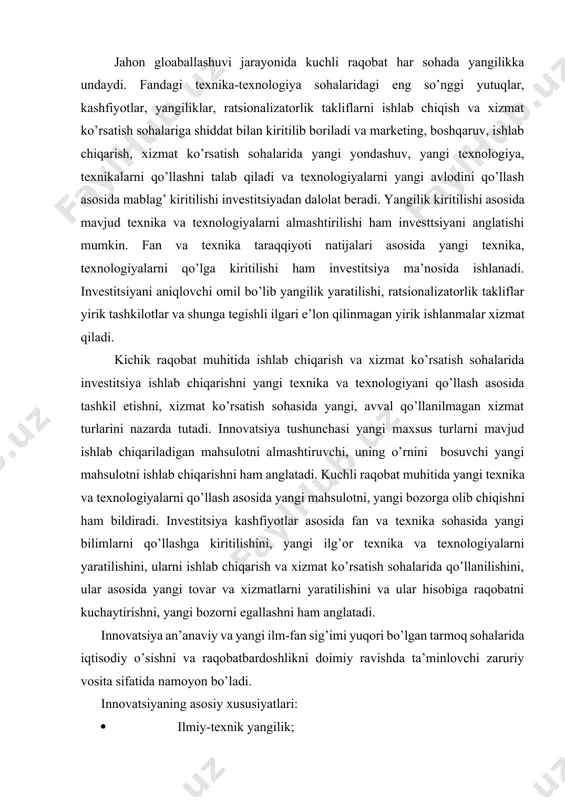hli raqobat muhitida yangi texnika va texnologiyalarni qo’llash asosida yangi mahsulotni, yangi bozorga olib chiqishni ham bildiradi. investitsiya kashfiyotlar asosida fan va texnika sohasida yangi bilimlarni qo’llashga kiritilishini, yangi ilg’or texnika va texnologiyalarni yaratilishini, ularni ishlab chiqarish va xizmat ko’rsatish sohalarida qo’llanilishini, ular asosida yangi tovar va xizmatlarni yaratilishini va ular hisobiga raqobatni kuchaytirishni, yangi bozorni egallashni ham anglatadi. innovatsiya an’anaviy va yangi ilm-fan sig’imi yuqori bo’lgan tarmoq sohalarida iqtisodiy o’sishni va raqobatbardoshlikni doimiy ravishda ta’minlovchi zaruriy vosita sifatida namoyon bo’ladi. innovatsiyaning asosiy xususiyatlari: · ilmiy-texnik yangilik; · amaliy qo’llanilishi; · tijoriy amalga oshirilishi, ya’ni bozorda ma’lum darajada iste’molchilar talabini qondira olishi. umuman olganda, innovatsion jarayon - bu yangilik g’oyadan to mahsulotgacha shakllanishi va bozorga tarqalishidir. innovatsion jarayon bosqichlari: 1-bosqich bu yangi g’oya va bilimlar; 2-bosqich bu yangilikni (novatsii) amaliy faoliyatga tadbiq etish, ya’ni innovatsiya; 3-bosqich bu innovatsiyalar diffuziyasi. ya’ni innovatsion mahsulot, xizmat va texnologiyalarni yangi makon va sharoitlarda qo’llanilishi. …