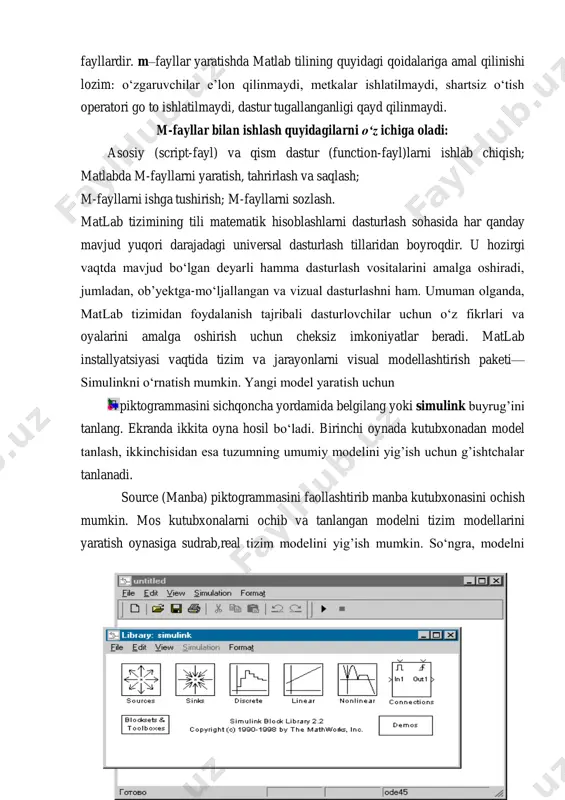 rlari diskda saqlanadi va m kengaytmaga ega, shu sababli ular m-fayllar deyiladi. m-fayllar ikki turga bo‘linadi: function va script m- fayllardir. m–fayllar yaratishda matlab tilining quyidagi qoidalariga amal qilinishi lozim: o‘zgaruvchilar e’lon qilinmaydi, metkalar ishlatilmaydi, shartsiz o‘tish operatori go to ishlatilmaydi, dastur tugallanganligi qayd qilinmaydi. m-fayllar bilan ishlash quyidagilarni o‘z ichiga oladi: asosiy (script-fayl) va qism dastur (function-fayl)larni ishlab chiqish; matlabda m-fayllarni yaratish, tahrirlash va saqlash; m-fayllarni ishga tushirish; m-fayllarni sozlash. matlab tizimining tili matematik hisoblashlarni dasturlash sohasida har qanday mavjud yuqori darajadagi universal dasturlash tillaridan boyroqdir. u hozirgi vaqtda mavjud bo‘lgan deyarli hamma dasturlash vositalarini amalga oshiradi, jumladan, ob’yektga-mo‘ljallangan va vizual dasturlashni ham. umuman olganda, matlab tizimidan foydalanish tajribali dasturlovchilar uchun o‘z fikrlari va oyalarini amalga oshirish uchun cheksiz imkoniyatlar beradi. matlab installyatsiyasi vaqtida tizim va jarayonlarni visual modellashtirish paketi— simulinkni o‘rnatish mumkin. yangi model yaratish uchun piktogrammasini sichqoncha yordamida belgilang yoki simulink buyrug’ini tanlang. ekranda ikkita oyna hosil …