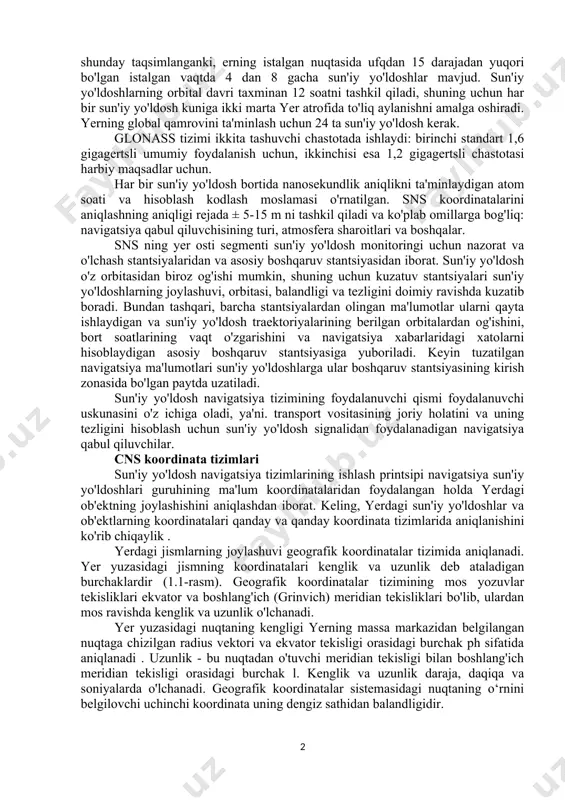 ga qo'shilishi kerak. sna tarkibi sun'iy yo'ldosh navigatsiya tizimlari kosmik, yer va foydalanuvchi segmentlaridan iborat. kosmik segment - bu navigatsiya signallarini chiqaradigan sun'iy yo'ldoshlarning orbital yulduz turkumidir . sun'iy yo'ldoshlar turli orbitalarda taxminan 20 000 km balandlikda joylashgan. sun'iy yo'ldoshlar shunday taqsimlanganki, erning istalgan nuqtasida ufqdan 15 darajadan yuqori bo'lgan istalgan vaqtda 4 dan 8 gacha sun'iy yo'ldoshlar mavjud. sun'iy yo'ldoshlarning orbital davri taxminan 12 soatni tashkil qiladi, shuning uchun har bir sun'iy yo'ldosh kuniga ikki marta yer atrofida to'liq aylanishni amalga oshiradi. yerning global qamrovini ta'minlash uchun 24 ta sun'iy yo'ldosh kerak. glonass tizimi ikkita tashuvchi chastotada ishlaydi: birinchi standart 1,6 gigagertsli umumiy foydalanish uchun, ikkinchisi esa 1,2 gigagertsli chastotasi harbiy maqsadlar uchun. har bir sun'iy yo'ldosh bortida nanosekundlik aniqlikni ta'minlaydigan atom soati va hisoblash kodlash moslamasi o'rnatilgan. sns koordinatalarini aniqlashning aniqligi rejada ± 5-15 m ni tashkil qiladi va ko'plab omillarga bog'liq: navigatsiya qabul qiluvchisining turi, atmosfera sharoitlari …