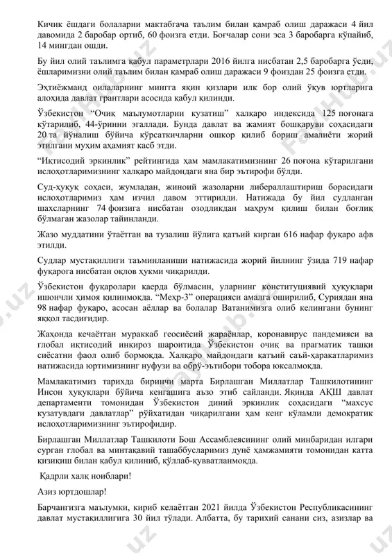 тан 2 баробар кўп майдонда сувни тежайдиган технологиялар жорий этилди. тадбиркорликни кенг қўллаб-қувватлаш бўйича кўплаб имтиёз ва енгилликлар берилди. тадбиркорлик субъектларига 100 триллион сўм ёки 2016 йилга нисбатан қарийб 4 баробар кўп кредитлар ажратилди. 2020 йил аҳолини ижтимоий ҳимоя қилиш борасида туб бурилиш йили бўлди, десак, муболаға бўлмайди. аввало, аҳолининг муайян қатлами ўртасида камбағаллик мавжудлигини биринчи марта тан олиб, уни қисқартириш бўйича кенг қамровли ишларни бошладик. барча туман ва шаҳарларда, ҳар бир маҳаллада эҳтиёжманд оилалар, аёллар ва ёшлар билан манзилли ишлаш бўйича мутлақо янги – “темир дафтар” тизими жорий этилди. қисқа муддатда бу тизим орқали 527 минг фуқаронинг бандлиги таъминланди. бундан ташқари, ўзини ўзи банд қилган аҳоли учун солиқ имтиёзлари берилиши ҳамда кўпгина чекловларнинг бекор қилиниши туфайли 500 минг нафар фуқаро меҳнат фаолиятини қонуний тарзда йўлга қўйди. деҳқон хўжалиги ва томорқа ер эгаларига 300 миллиард сўм имтиёзли кредит ва субсидия ажратилгани ҳам қишлоқ аҳолисини ижтимоий қўллаб-қувватлашда янги йўналишга айланди. тошкент …