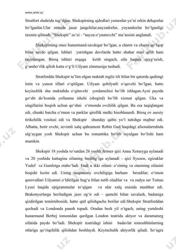 vullari uilyamni o‘ldirilgan bug‘u bilan tutib oladilar va va sudya ser tomas lyusi haqida epigrammalar to‘qigan va ular xalq orasida mashhur edi. brakonyerlarga beriladigan jazo og‘ir edi - qamchi bilan savalash, badaniga qizdirilgan temirnibosish, hatto qatl qilishgacha borilar edi.shekspir stratforddan qochadi va londonda panoh topadi. oradan besh yil o‘tgach, uning yurtdoshi hunarmand berbej tomonidan qurilgan london teatrida aktyor va daramaturg sifatida paydo bo‘ladi. shekspir teatridagi ishini badavlat tomoshbinlarning otlariga qo‘riqchilik qilishdan boshlaydi. keyinchalik aktyorlik qiladi. so‘ngra unga eski pyesalarni qayta ishlar vazifasini topshiradilar. tajriba to‘plagach, mustaqil ijod bilan shug‘ullana boshlaydi. 90-yillar shekspir hayotining moddiy va ma’naviy jihattan gullab yashnagan davri hisoblanadi.oilasi hali ham stratfordda yashar, u tez-tez kelib ularning holidan habar olib turar edi.shekspir shahardagi eng yaxshi uy va shahar tashqarisida yer sotib oladi.otasiga barcha qulayliklar yaratdi, unga dvoryanlik unvonini olib berdi. shekspir davri teatri hozirgisiga uncha o‘xshamaydi.sayyoh aktyorlar, asosan, mehmonxona hovlilarida tomosha ko‘rsatishar , tomoshabinlar oldindan, yon tomondan hamda …
