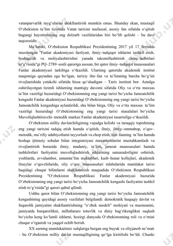 jada bajarilishi mamlakatimiz fuqarolarining ijtimoiy–siyosiy saviyasi, milliy istiqlol mafkurasining nechog‘lik ular ongida shakllanib, hayotiy dunyoqarashiga aylanishi bilan mushtarakdir. yosh avlodga о‘z ona tarixini bildirmasdan, tarixiy voqea va hodisalarni tahlil etmasdan, tarixiy bilim va tarbiya bermasdan uning ongida milliy о‘zlik va vatanparvarlik tuyg‘ularini shakllantirish mumkin emas. shunday ekan, mustaqil о‘zbekiston ta’lim tizimida vatan tarixini mufassal, asosiy fan sifatida о‘qitish bugungi hayotimizning eng dolzarb vazifalaridan biri bо‘lib qolishi – bu davr taqozosidir. ma’lumki, о‘zbekiston respublikasi prezidentining 2017 yil 17 fevralda imzolangan "fanlar akademiyasi faoliyati, ilmiy–tadqiqot ishlarini tashkil etish, boshqarish va moliyalashtirishni yanada takomillashtirish chora–tadbirlari tо‘g‘risida"gi pq–2789–sonli qaroriga asosan, bir qator ilmiy–tadqiqot muassasalari fanlar akademiyasi tarkibiga о‘tkazildi. ularning qatorida akademik institut maqomiga qaytadan ega bо‘lgan, tarixiy ilm–fan va ta’limning barcha bо‘g‘ini rivojlanishida yetakchi sifatida hissa qо‘shadigan – tarix instituti bor. amalga oshirilayotgan tizimli ishlarning mantiqiy davomi sifatida oliy va о‘rta maxsus ta’lim vazirligi huzuridagi о‘zbekistonning eng yangi tarixi bо‘yicha jamoatchilik kengashi fanlar akademiyasi …