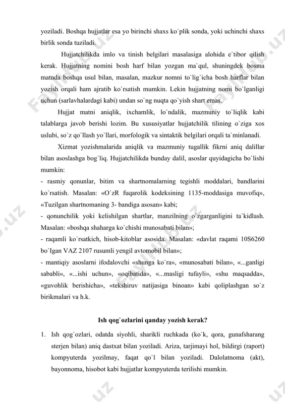 niq dastxat bilan yoziladi. ariza, tarjimayi hol, bildirgi (raport) kompyuterda yozilmay, faqat qo`l bilan yoziladi. dalolatnoma (akt), bayonnoma, hisobot kabi hujjatlar kompyuterda terilishi mumkin. 2. hujjatlarda o`chirish yoki tuzatishga yo`l qo`yilmaydi. 3. ish qog`ozlarining har bir turi umum qabul qilingan shaklda va muayyan izchillikda tuziladi. 4. hujjat matni qisqa, ravon, aniq va mantiqli (ortiqcha so`z va iborasiz) bayon qilinishi kerak. hujjat tili juda lo`nda bo`lishi lozim. ish qog`ozlarida biror shaxsga murojaat etilganda “siz ” olmoshi (shuningdek, uning turlangan shakllari - “sizga”, “sizning”,”sizdan ” va sh.k) bosh harf bilan yoziladi. 5. son, odatda, raqam bilan yoziladi. pul hujjatlari (dalolatnoma, ishonchnoma, tilxat)da raqamdan so`ng qavs ichida shu raqamning so`zdagi ifodasi ko`rsatiladi. 6. arab raqamlari bilan ifodalangan tartib sonlardan so`ng qo`shimcha yozilmay, uning o`rniga defis (-) qo`yiladi: 3-chorak, 4-kurs. rim raqamidan so`ng hech qanday qo`shimcha yozilmaydi: i chorak, ii kurs. 7. turli belgi va son ifodalari bir xil shaklda yoziladi. masalan №, §, …