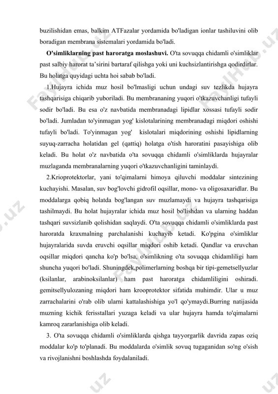 larga qobiq holatda bog'langan suv muzlamaydi va hujayra tashqarisiga tashilmaydi. bu holat hujayralar ichida muz hosil bo'lishdan va ularning haddan tashqari suvsizlanib qolishidan saqlaydi. o'ta sovuqqa chidamli o'simliklarda past haroratda kraxmalning parchalanishi kuchayib ketadi. ko'pgina o'simliklar hujayralarida suvda eruvchi oqsillar miqdori oshib ketadi. qandlar va eruvchan oqsillar miqdori qancha ko'p bo'lsa, o'simlikning o'ta sovuqqa chidamliligi ham shuncha yuqori bo'ladi. shuningdek,polimerlarning boshqa bir tipi-gemetsellyuzlar (ksilanlar, arabinoksilanlar) ham past haroratga chidamliligini oshiradi. gemitsellyulozaning miqdori ham krooprotektor sifatida muhimdir. ular u muz zarrachalarini o'rab olib ularni kattalashishiga yo'l qo'ymaydi.burring natijasida muzning kichik ferisstallari yuzaga keladi va ular hujayra hamda to'qimalarni kamroq zararlanishiga olib keladi. 3. o'ta sovuqqa chidamli o'simliklarda qishga tayyorgarlik davrida zapas oziq moddalar ko'p to'planadi. bu moddalarda o'simlik sovuq tugaganidan so'ng o'sish va rivojlanishni boshlashda foydalaniladi. o'simliklarning sovuqqa chidamliligini ularni chiniqtirish yo'li bilan oshirish mumkin. chiniqish nazariyasi i.i tumanov tomonidan ishlab chiqilgan. bu nazariyaga asosan o'simlik sovuqqa chidamlilik xossasini o'zlashtirish uchun …