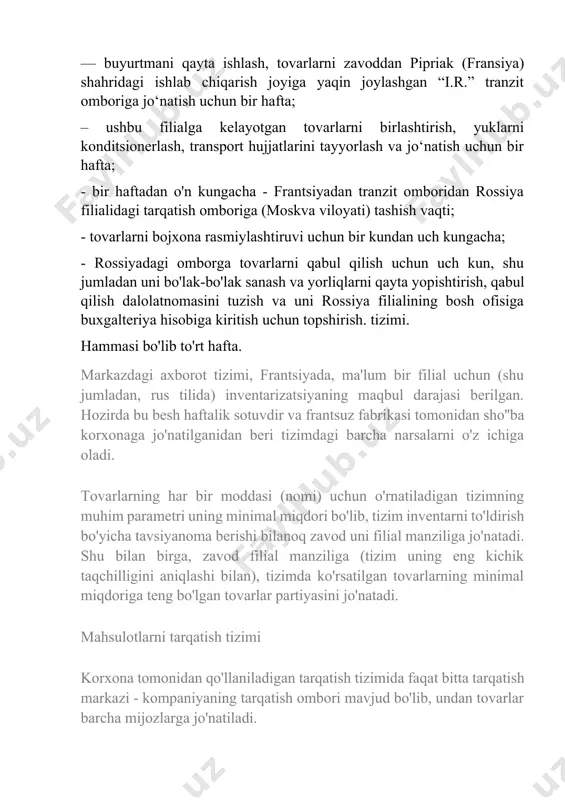 sotuvdir va frantsuz fabrikasi tomonidan sho''ba korxonaga jo'natilganidan beri tizimdagi barcha narsalarni o'z ichiga oladi. tovarlarning har bir moddasi (nomi) uchun o'rnatiladigan tizimning muhim parametri uning minimal miqdori bo'lib, tizim inventarni to'ldirish bo'yicha tavsiyanoma berishi bilanoq zavod uni filial manziliga jo'natadi. shu bilan birga, zavod filial manziliga (tizim uning eng kichik taqchilligini aniqlashi bilan), tizimda ko'rsatilgan tovarlarning minimal miqdoriga teng bo'lgan tovarlar partiyasini jo'natadi. mahsulotlarni tarqatish tizimi korxona tomonidan qo'llaniladigan tarqatish tizimida faqat bitta tarqatish markazi - kompaniyaning tarqatish ombori mavjud bo'lib, undan tovarlar barcha mijozlarga jo'natiladi. ombor moskva viloyatida joylashgan bo'lib, bu sizga tovarlarni kichik furgonlar va katta tirkamalar orqali osongina olib kirish yoki eksport qilish imkonini beradi. ombor yonida moskva viloyati bojxona boshqarmasi va markaziy aksiz bojxona postlari joylashgan. bu i.r.ning manziliga kelayotgan tovarlarni bojxona rasmiylashtiruvini tezkorlik bilan amalga oshirish imkonini beradi. sharq". mahsulotlar va turli xil reklama materiallari moskva viloyati bojxona postida chiqariladi. kompaniya do'konlarini jihozlash uchun …