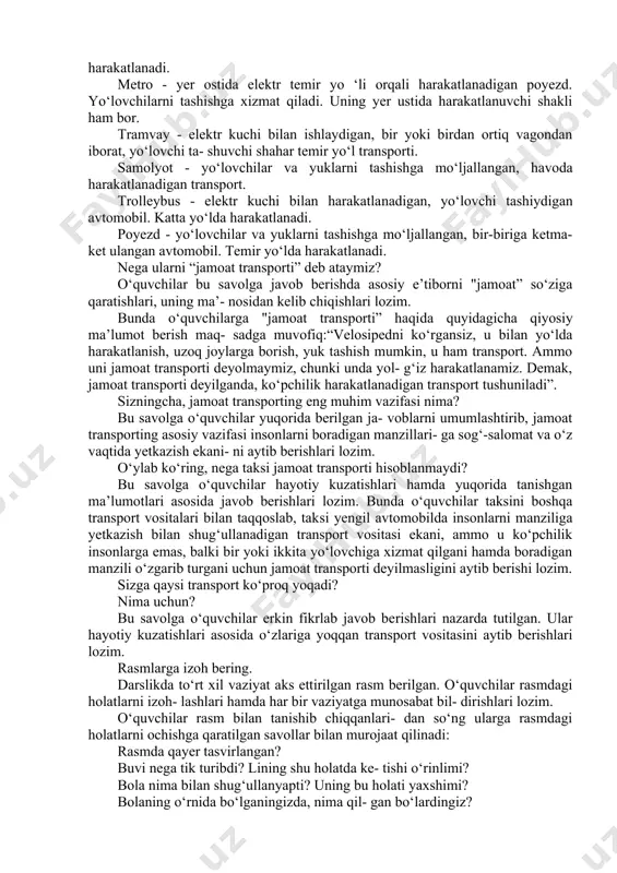 avollarga to‘liq javob bo‘lmasa, o‘qi- tuvchi to‘ldirib boradi. leksikologiya bu transportlarning qaysilarini bilasiz? qaysilaridan foydalangansiz? ushbu savolga o‘quvchilar rasmlarga qara- gan holda, o‘zlariga tanish bo‘lgan transport turining nomini, qanday harakatlanishini hamda qaysi bir transport vositasidan foydalanganini aytib berishi lozim. o‘quvchilar to‘liq javob bermasa, o‘qituvchi rasmda berilgan jamoat transportlari haqida ma’lumot berib otadi: avtobus - yo‘lovchilarni tashiydigan ko‘p o‘rinli avtomobil. katta yo‘lda harakatlanadi. metro - yer ostida elektr temir yo ‘li orqali harakatlanadigan poyezd. yo‘lovchilarni tashishga xizmat qiladi. uning yer ustida harakatlanuvchi shakli ham bor. tramvay - elektr kuchi bilan ishlaydigan, bir yoki birdan ortiq vagondan iborat, yo‘lovchi ta- shuvchi shahar temir yo‘l transporti. samolyot - yo‘lovchilar va yuklarni tashishga mo‘ljallangan, havoda harakatlanadigan transport. trolleybus - elektr kuchi bilan harakatlanadigan, yo‘lovchi tashiydigan avtomobil. katta yo‘lda harakatlanadi. poyezd - yo‘lovchilar va yuklarni tashishga mo‘ljallangan, bir-biriga ketma-ket ulangan avtomobil. temir yo‘lda harakatlanadi. nega ularni “jamoat transporti” deb ataymiz? o‘quvchilar bu savolga javob berishda …