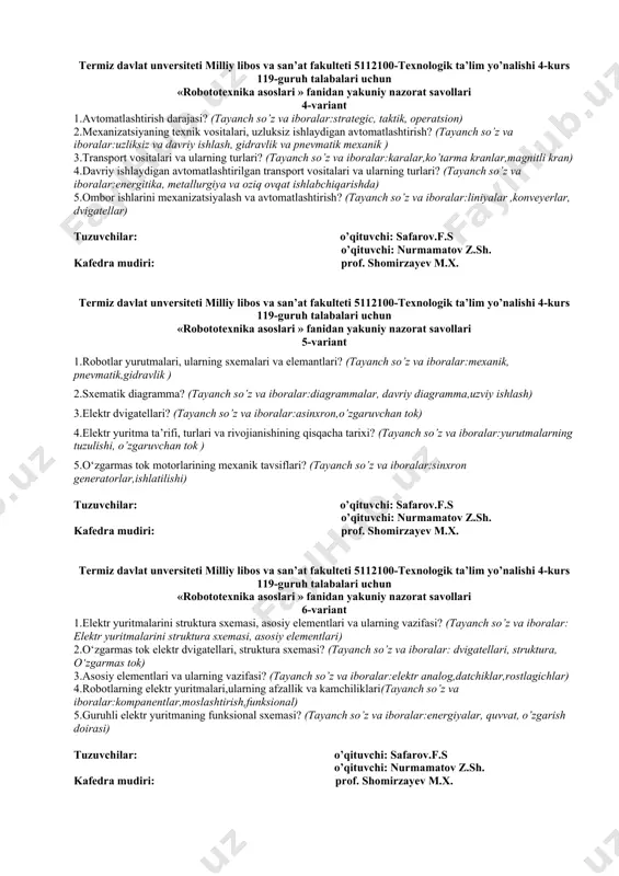 lar:liniyalar ,konveyerlar, dvigatellar) tuzuvchilar: o’qituvchi: safarov.f.s o’qituvchi: nurmamatov z.sh. kafedra mudiri: prof. shomirzayev m.x. termiz davlat unversiteti milliy libos va san’at fakulteti 5112100-texnologik ta’lim yo’nalishi 4-kurs 119-guruh talabalari uchun «robototexnika asoslari » fanidan yakuniy nazorat savollari 5-variant 1.robotlar yurutmalari, ularning sxemalari va elemantlari? (tayanch so’z va iboralar:mexanik, pnevmatik,gidravlik ) 2.sxematik diagramma? (tayanch so’z va iboralar:diagrammalar, davriy diagramma,uzviy ishlash) 3.elektr dvigatellari? (tayanch so’z va iboralar:asinxron,o’zgaruvchan tok) 4.elektr yuritma ta’rifi, turlari va rivojianishining qisqacha tarixi? (tayanch so’z va iboralar:yurutmalarning tuzulishi, o’zgaruvchan tok ) 5.o‘zgarmas tok motorlarining mexanik tavsiflari? (tayanch so’z va iboralar:sinxron generatorlar,ishlatilishi) tuzuvchilar: o’qituvchi: safarov.f.s o’qituvchi: nurmamatov z.sh. kafedra mudiri: prof. shomirzayev m.x. termiz davlat unversiteti milliy libos va san’at fakulteti 5112100-texnologik ta’lim yo’nalishi 4-kurs 119-guruh talabalari uchun «robototexnika asoslari » fanidan yakuniy nazorat savollari 6-variant 1.elеktr yuritmalarini struktura sxеmasi, asosiy elеmеntlari va ularning vazifasi? (tayanch so’z va iboralar: elеktr yuritmalarini struktura sxеmasi, asosiy elеmеntlari) 2.o‘zgarmas tok elеktr dvigatеllari, struktura sxеmasi? …