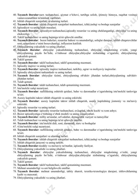 ni tartibga solish mexanizmlari, davlatning iqtisodiyotga aralashuvi. 21. 1.ishlab chiqarish xarajatlari va ularning turlari. 22. tayanch iboralar: ishlab chiqarish xarajatlari tushunchasi, ichki,tashqi va boshqa xarajatlar 23. taklif tushunchasi va uning hajmiga ta'sir qiluvchi omillar. 24. tayanch iboralar: bozor baholari, resurslar bahosi va unumdorligi, soliqlar darajasi, ishlab chiqaruvchilar soni, resurslarni oʻrnini bosuvchanligi, inflyasion kutilish. 25. rejali iqtisodiyotdan bozor iqtisodiyotiga oʻtishning xususiyatlari. 26. tayanch iboralar: boshqarishning ma'muriy usullarini tugatish va iqtisodiy jarayonlarni bozor mexanizmi orkali oʻz-oʻzini boshqarishga oʻtish, davlat mulki monopoliyasini tugatish va mulkchilikning turli shakllarining vujudga kelishi. 27. iqtisodiyot nazariyasi fanining vazifalari. 28. tayanch iboralar: nazariy, uslubiy va amaliy vazifalar. 29. narx turlari va ularga tavsifnoma. 30. tayanch iboralar: ulgurji, chakana, nufuzli, demping, milliy, jahon narxlari va boshqalar 31. bozor iqtisodiyotining oʻz -oʻzini boshqarish mexanizmi 32. tayanch iboralar: raqobat, baho, talab va taklif. 33. iqtisodiy resurslar va uning turlari. 34. tayanch iboralar: iqtisodiy resurslar tushunchasi, er,kapital, ishchi kuchi va xom ashyo. …