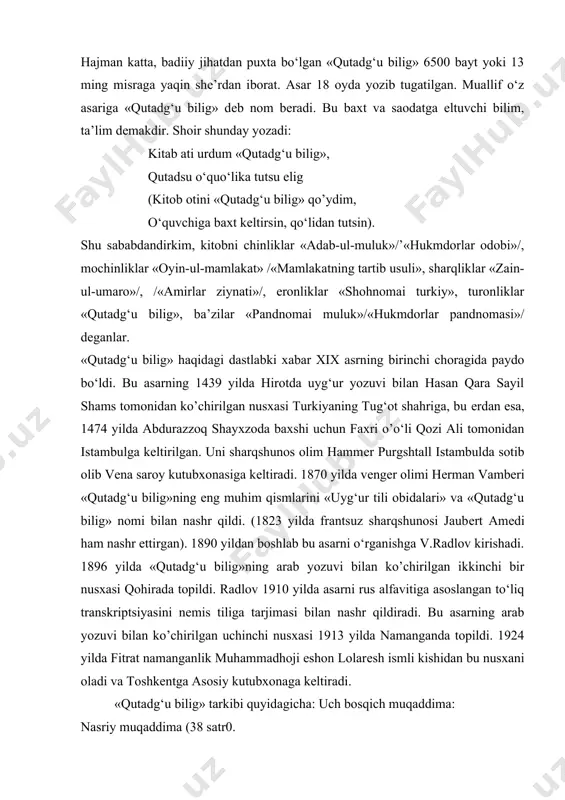 gan, ayni paytda turkiy yozma adabiyot, xalq og‘zaki ijodi bilan ham yaxshi tanish bo‘lganini ko‘rsatadi. hajman katta, badiiy jihatdan puxta bo‘lgan «qutadg‘u bilig» 6500 bayt yoki 13 ming misraga yaqin shе’rdan iborat. asar 18 oyda yozib tugatilgan. muallif o‘z asariga «qutadg‘u bilig» dеb nom bеradi. bu baxt va saodatga eltuvchi bilim, ta’lim dеmakdir. shoir shunday yozadi: kitab ati urdum «qutadg‘u bilig», qutadsu o‘quo‘lika tutsu elig (kitob otini «qutadg‘u bilig» qo’ydim, o‘quvchiga baxt kеltirsin, qo‘lidan tutsin). shu sababdandirkim, kitobni chinliklar «adab-ul-muluk»/’«hukmdorlar odobi»/, mochinliklar «oyin-ul-mamlakat» /«mamlakatning tartib usuli», sharqliklar «zain-ul-umaro»/, /«amirlar ziynati»/, eronliklar «shohnomai turkiy», turonliklar «qutadg‘u bilig», ba’zilar «pandnomai muluk»/«hukmdorlar pandnomasi»/ dеganlar. «qutadg‘u bilig» haqidagi dastlabki xabar xix asrning birinchi choragida paydo bo‘ldi. bu asarning 1439 yilda hirotda uyg‘ur yozuvi bilan hasan qara sayil shams tomonidan ko’chirilgan nusxasi turkiyaning tug‘ot shahriga, bu еrdan esa, 1474 yilda abdurazzoq shayxzoda baxshi uchun faxri o’o‘li qozi ali tomonidan istambulga kеltirilgan. uni sharqshunos olim hammеr …