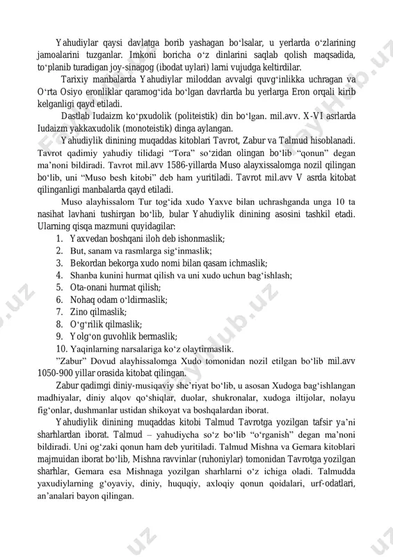 ga kelishida iuda qabilasi muhim rol o„ynagan. mustaqil yahudiy davlati barpo bo„lgandan so„ng ana shu qabilaning xudosi yaxvega sig„inish joriy etilgan. solomon (sulaymon payg„ambar) podsholigi davrida, ya‟ni mil.avv x asrda hashamatli yahve ibodatxonasi qurilgan. yangi eraning 133-yiliga kelib rimliklar tomonidan yaxudiylar falastin erlaridan haydab chiqariladi. shu tariqa yaxudiylar turli mamlakatlarga tarqalib ketadilar. yahudiylar qaysi davlatga borib yashagan bo„lsalar, u yerlarda o„zlarining jamoalarini tuzganlar. imkoni boricha o„z dinlarini saqlab qolish maqsadida, to„planib turadigan joy-sinagog (ibodat uylari) larni vujudga keltirdilar. tarixiy manbalarda yahudiylar miloddan avvalgi quvg„inlikka uchragan va o„rta osiyo eronliklar qaramog„ida bo„lgan davrlarda bu yerlarga eron orqali kirib kelganligi qayd etiladi. dastlab iudaizm ko„pxudolik (politeistik) din bo„lgan. mil.avv. x-vi asrlarda iudaizm yakkaxudolik (monoteistik) dinga aylangan. yahudiylik dinining muqaddas kitoblari tavrot, zabur va talmud hisoblanadi. tavrot qadimiy yahudiy tilidagi “tora” so„zidan olingan bo„lib “qonun” degan ma‟noni bildiradi. tavrot mil.avv 1586-yillarda muso alayxissalomga nozil qilingan bo„lib, uni “muso besh kitobi” deb ham yuritiladi. …