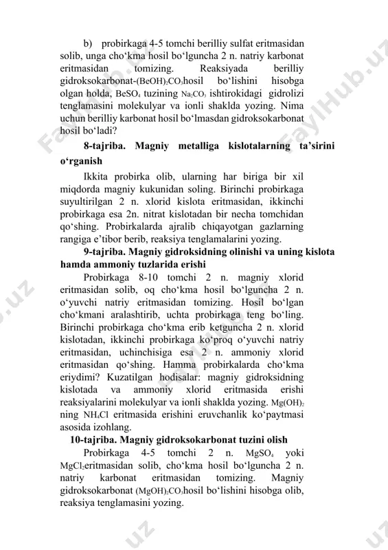 at hosil bo‘ladi? 8-tajriba. magniy metalliga kislotalarning ta’sirini o‘rganish ikkita probirka olib, ularning har biriga bir xil miqdorda magniy kukunidan soling. birinchi probirkaga suyultirilgan 2 n. xlorid kislota eritmasidan, ikkinchi probirkaga esa 2n. nitrat kislotadan bir necha tomchidan qo‘shing. probirkalarda ajralib chiqayotgan gazlarning rangiga e’tibor berib, reaksiya tenglamalarini yozing. 9-tajriba. magniy gidroksidning olinishi va uning kislota hamda ammoniy tuzlarida erishi probirkaga 8-10 tomchi 2 n. magniy xlorid eritmasidan solib, oq cho‘kma hosil bo‘lguncha 2 n. o‘yuvchi natriy eritmasidan tomizing. hosil bo‘lgan cho‘kmani aralashtirib, uchta probirkaga teng bo‘ling. birinchi probirkaga cho‘kma erib ketguncha 2 n. xlorid kislotadan, ikkinchi probirkaga ko‘proq o‘yuvchi natriy eritmasidan, uchinchisiga esa 2 n. ammoniy xlorid eritmasidan qo‘shing. hamma probirkalarda cho‘kma eriydimi? kuzatilgan hodisalar: magniy gidroksidning kislotada va ammoniy xlorid eritmasida erishi reaksiyalarini molekulyar va ionli shaklda yozing. mg(oh)2 ning nh4cl eritmasida erishini eruvchanlik ko‘paytmasi asosida izohlang. 10-tajriba. magniy gidroksokarbonat tuzini olish probirkaga 4-5 tomchi 2 n. mgso4 …