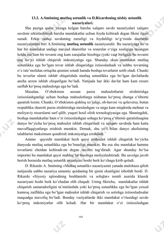 -texnik ma’lumotlarni ayirboshlash: litsenziyalar va «nou-xou»lar. ular hissasiga xalqaro savdo aylanmasining 10 foiziga yaqini to‘g‘ri keladi. xalqaro savdo mahsulotlari, xizmatlar va fan-texnika ma’lumotlarini ayirboshlashning barcha ko‘rinishlari tashqi savdo operatsiyalari yordamida amalga oshiriladi. ular o‘z navbatida eksport, import, reeksport va reimport operatsiyalariga bo‘linadi. eksport operatsiyasi - mahsulotlarni chet mamlakatlarga chiqarish. import operatsiyasi - mahsulotni xorijiy sherikdan sotib olish va uni mamlakatga olib kelish. reeksport operatsiyasi - avval import qilingan va qayta ishlov berilmagan mahsulotni chet elga olib chiqib sotish. reimport operatsiyasi - avval eksport qilingan va u erda qayta ishlov berilmagan mahsulotni chet elda sotib olish va mamlakatga olib kelish. 164 13.2. a.smitning mutlaq ustunlik va d.ricardoning nisbiy ustunlik nazariyalari. shu paytga qadar yuzaga kelgan barcha xalqaro savdo nazariyalari xalqaro savdoni erkinlashtirish barcha mamlakatlar uchun foyda keltiradi degan fikrni ilgari suradi. erkin tashqi savdoning zarurligi va foydaliligi to‘g‘risida dastlabki nazariyalardan biri a.smitning mutlaq ustunlik nazariyasidir. bu nazariyaga ko‘ra har bir mamlakat …