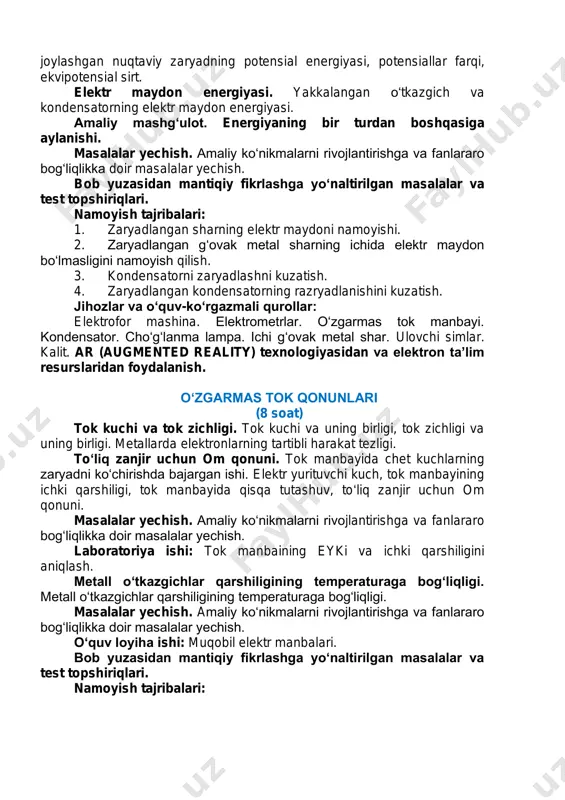 konservativ kuchlar. elektr maydonda joylashgan nuqtaviy zaryadning potensial energiyasi. nuqtaviy zaryad maydonining potensiali, elektr maydonida joylashgan nuqtaviy zaryadning potensial energiyasi, potensiallar farqi, ekvipotensial sirt. elektr maydon energiyasi. yakkalangan o‘tkazgich va kondensatorning elektr maydon energiyasi. amaliy mashg‘ulot. energiyaning bir turdan boshqasiga aylanishi. masalalar yechish. amaliy ko‘nikmalarni rivojlantirishga va fanlararo bog‘liqlikka doir masalalar yechish. bob yuzasidan mantiqiy fikrlashga yo‘naltirilgan masalalar va test topshiriqlari. namoyish tajribalari: 1. zaryadlangan sharning elektr maydoni namoyishi. 2. zaryadlangan g‘ovak metal sharning ichida elektr maydon bo‘lmasligini namoyish qilish. 3. kondensatorni zaryadlashni kuzatish. 4. zaryadlangan kondensatorning razryadlanishini kuzatish. jihozlar va o‘quv-ko‘rgazmali qurollar: elektrofor mashina. elektrometrlar. o‘zgarmas tok manbayi. kondensator. cho‘g‘lanma lampa. ichi g‘ovak metal shar. ulovchi simlar. kalit. ar (augmented reality) texnologiyasidan va elektron ta’lim resurslaridan foydalanish. o‘zgarmas tok qonunlari (8 soat) tok kuchi va tok zichligi. tok kuchi va uning birligi, tok zichligi va uning birligi. metallarda elektronlarning tartibli harakat tezligi. to‘liq zanjir uchun om qonuni. tok manbayida …