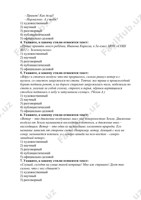 шных масс над поверхностью земли. движение воздуха от земли называется восходящим потоком, а движение вниз – нисходящим. ветер – это один из важнейших элементов природы. его название зависит от стороны света. например, ветер, дующий с юга на север, называется южным, а с северо-запада на юго-восток – северо-западный ветер». 1) художественный 2) научный 3) разговорный 4) публицистический 5) официально-деловой 7. укажите, к какому стилю относится текст: «слушай, сегодня на улице такой ветрище! мне аж страшно! дует так сильно, что с ног сбивает!» 1) художественный 2) научный 3) разговорный 4) публицистический 5) официально-деловой 8. укажите, к какому стилю относится текст: «орфоэпия – раздел науки о языке, в котором содержатся правила произношения звуков и ударения в словах». 1) художественный 2) научный 3) разговорный 4) публицистический 5) официально-деловой 9. укажите, к какому стилю относится текст: «любовь к родному краю, к родной культуре, к родному селу или городу, к родной речи начинается с малого – …