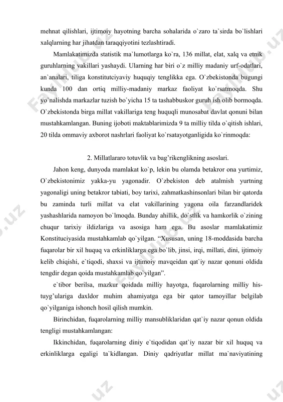 , mazkur qoidada milliy hayotga, fuqarolarning milliy his-tuyg’ulariga daxldor muhim ahamiyatga ega bir qator tamoyillar belgilab qo`yilganiga ishonch hosil qilish mumkin. birinchidan, fuqarolarning milliy mansubliklaridan qat`iy nazar qonun oldida tengligi mustahkamlangan: ikkinchidan, fuqarolarning diniy e`tiqodidan qat`iy nazar bir xil huquq va erkinliklarga egaligi ta`kidlangan. diniy qadriyatlar millat ma`naviyatining ajralmas qismi ekanini inobatga oladigan bo`lsak, mazkur qoidaning amaliy ahamiyati oydinlashadi. uchinchidan, fuqarolarning irqiy tengligi qayd etilgan, irqchilikdan g’ayriinsoniy mafkura va amaliyotning tariximizda umuman kuzatilmaganini alohida qayd etish lozim. ma`lumotlarga ko`ra, 2000 yilda 36 mamlakatda 40 ta, 2001 yilda esa 30 mamlakatla 36 harbiy nizo sodir bo`lgan. ularning 27 tasi, ya`ni 75 foizi bundan 10 yillar oldin boshlangan. bu nizolarning aksariyati bir mamlakat ichida kechganini e`tiborga oladigan bo`lsak, ularning milliy diniy va irqiy asoslardan kelib chiqqan fuqarolik urushlari ekanini anglatadi. respublika baynalminal madaniyat markazi (rbmm va) milliy madaniyat markazi (mmm)ning faoliyati bu erda yashovchi xalqlarning milliy an`analari, urf odatlari va marosimlarini qayta …