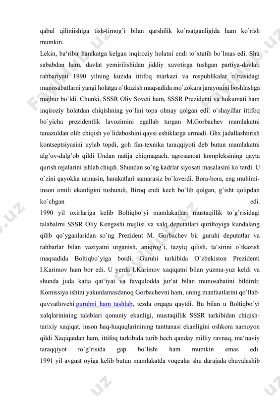 h, o`z-o`zini belgilash, huquqini berish, markazning siyosiy-iqtisodiy, harbiy va tashqi siyosiy sohalardagi rolini qayta ko`rish kabi talablarning xaqli ravishda qo`yilishida aksini topdi. lekin, markaziy rahbariyat xalqlar va ittifoqchi respublikalar siyosiy rahbariyatining chinakam mustaqillikka intilishi bilan hisoblashmadi. bu munosabatni markazning boltiqbo`yi respublikalarning ittifoq tarkibidan chiqib ketish, o`zbekistonda, keyinchalik esa boshqa respublikalarda ham prezidentlik boshqaruvining joriy etilishi va bu respublikalar tomonidan suverenitet to`g’risidagi deklaratsiyalarning qabul qiliniishiga tish-tirnog’i bilan qarshilik ko`rsatganligida ham ko`rish mumkin. lekin, ba‘ribir harakatga kelgan inqiroziy holatni endi to`xtatib bo`lmas edi. shu sababdan ham, davlat yemirilishidan jiddiy xavotirga tushgan partiya-davlati rahbariyati 1990 yilning kuzida ittifoq markazi va respublikalar o`rtasidagi munosabatlarni yangi holatga o`tkazish maqsadida mo`zokara jarayonini boshlashga majbur bo`ldi. chunki, sssr oliy soveti ham, sssr prezidenti va hukumati ham inqiroziy holatdan chiqishning yo`lini topa olmay qolgan edi. o`shayillar ittifoq bo`yicha prezidentlik lavozimini egallab turgan m.gorbachev mamlakatni tanazuldan olib chiqish yo`lidaboshini qaysi eshiklarga urmadi. ghx jadallashtirish kontseptsiyasini uylab topdi, goh fan-texnika …