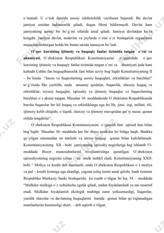 iy va ijtimoiy mavqeidan qat`iy nazar, qonun oldida tengdirlar”. о`zbekiston respublikasi konstitutsiyasini о`rganish fani iqtisod fani bilan bog`liqdir. masalan 36- moddada har bir shaxs mulkdor bо`lishga haqli. bankka qо`yilgan omonatdan sir tutilishi va meros huquqi qonun bilan kafolatlanadi. konstitutsiyasining xii - bobi jamiyatning iqtisodiy negizlariga bag`ishlanib 53- moddada bozor munosabatlarini rivojlantirishga qaratilgan о`zbekiston iqtisodiyotining negizini xilma – xil mulk tashkil etadi. konstitutsiyaning xxii- bobi “ moliya va kredit deb nomlanib, unda о`zbekiston respublikasi о`z moliya va pul – kredit tizimiga ega ekanligi, yagona soliq tizimi amal qilishi, bank tizimini respublika markaziy banki boshqarishi kо`rsatib о`tilgan bо`lsa, 54 – moddada “mulkdor mulkiga о`z xohishicha egalik qiladi, undan foydalaniladi va uni tasarruf etadi. mulkdan foydalanish ekologik muhitga zarar yetkazmasligi, fuqarolar, yuridik shaxslar va davlatning huquqlarini hamda qonun bilan qо`riqlanadigan manfaatlarini buzmasligi shart, - deb uqtirib о`tilgan. о`zbekiston respublikasi konstitutsiyasini о`rganish fani dinshunoslik fani bilan bog`liqligini 61 – moddada kо`rishimiz mumkin. “diniy tashkilotlar …