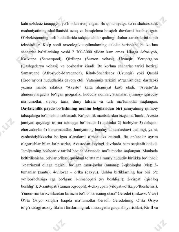 adaniyatining shakllanishi uzoq va bosqichma-bosqich davrlarni bosib o‘tgan. o‘zbekistonning turli hududlarida tadqiqotchilar qadimgi shahar xarobalarini topib tekshirdilar. ko‘p sonli arxeologik topilmalarning dalolat berishicha bu ko‘hna shaharlar ba’zilarining yoshi 2 700-3000 yildan kam emas. ularga afrosiyob, ko‘ktepa (samarqand), qiziltepa (surxon vohasi), uzunqir, yerqo‘rg‘on (qashqadaryo vohasi) va boshqalar kiradi. bu ko‘hna shaharlar tarixi hozirgi samarqand (afrosiyob-maraqanda), kitob-shahrisabz (uzunqir) yoki qarshi (erqo‘rg‘on) hududlarida davom etdi. vatanimiz tarixini o‘rganishidagi dastlabki yozma manba sifatida “avesto” katta ahamiyat kasb etadi. “avesto”da ahmoniylargacha bo‘lgan geografik, hududiy nomlar, atamalar, ijtimoiy-iqtisodiy ma’lumotlar, siyosiy tarix, diniy falsafa va turli ma’lumotlar saqlangan. davlatchilik paydo bo‘lishining muhim belgilaridan biri jamiyatning ijtimoiy tabaqalarga bo‘linishi hisoblanadi. ko‘pchilik manbalardan bizga ma’lumki, avesto jamiyati quyidagi to‘rtta tabaqaga bo‘linadi: 1) qohinlar 2) harbiylar 3) dehqon-chorvadorlar 4) hunarmandlar. jamiyatning bunday tabaqalashuvi qadimgi, ya’ni, zardushtiylikkacha bo‘lgan a’analarni o‘zida aks ettiradi. bu an’analar ayrim o‘zgarishlar bilan ko‘p asrlar, avestodan keyingi davrlarda ham saqlanib qoladi. jamiyatning boshqaruv tartibi haqida avestoda ma’lumotlar …