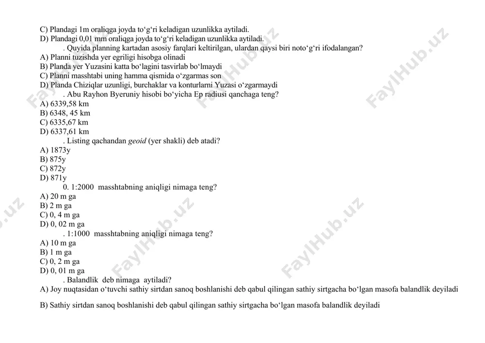 a aytiladi. . quyida planning kartadan asosiy farqlari keltirilgan, ulardan qaysi biri noto‘g‘ri ifodalangan? a) planni tuzishda yer egriligi hisobga olinadi b) planda yer yuzasini katta bo‘lagini tasvirlab bo‘lmaydi c) planni masshtabi uning hamma qismida o‘zgarmas son d) planda chiziqlar uzunligi, burchaklar va konturlarni yuzasi o‘zgarmaydi . abu rayhon byeruniy hisobi bo‘yicha ep radiusi qanchaga teng? a) 6339,58 km b) 6348, 45 km c) 6335,67 km d) 6337,61 km . listing qachandan geoid (yer shakli) deb atadi? a) 1873y b) 875y c) 872y d) 871y 0. 1:2000 masshtabning aniqligi nimaga teng? a) 20 m ga b) 2 m ga c) 0, 4 m ga d) 0, 02 m ga . 1:1000 masshtabning aniqligi nimaga teng? a) 10 m ga b) 1 m ga c) 0, 2 m ga d) 0, 01 m ga . balandlik deb nimaga aytiladi? a) joy nuqtasidan o‘tuvchi sathiy sirtdan sanoq boshlanishi deb qabul qilingan sathiy …