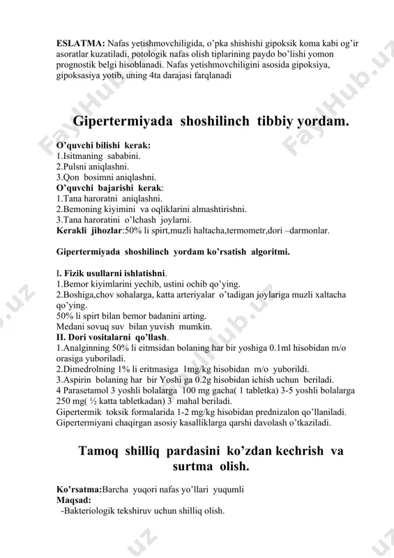 amida tozalash. 3.chalg’ituvchi muolajalarni qo’llash: oyoq sohasiga issiq grelka, issiq vannalar, gorchichnikli o’ramlarni qo’llash. 4.oksigenoterapiya-kislorod yostig’i yoki bobrov uskunasi yordamida namlangan kislorod berish har 1 soatda 10-15minut davomida. 5.nafas yo’llarini kengaytiruvchi vositalarni qo’llash- eufillin, aminofillin, teofillin 5-10ml t/i asta sekin 6.gormonal terapiya- prednizolon 30-60mg, gidrokortizon 75-150 mg t/igiga 7.siydik haydovchi vositalar – laziks maninat, maninatol, tomir ichiga. 8.barcha vositalar noeffektiv bo’lsa bemor suniy o’pka ventilyatsiyasi uskunasiga ulanadi. eslatma: nafas yetishmovchiligida, o’pka shishishi gipoksik koma kabi og’ir asoratlar kuzatiladi, potologik nafas olish tiplarining paydo bo’lishi yomon prognostik belgi hisoblanadi. nafas yetishmovchiligini asosida gipoksiya, gipoksasiya yotib, uning 4ta darajasi farqlanadi gipertermiyada shoshilinch tibbiy yordam. o’quvchi bilishi kerak: 1.isitmaning sababini. 2.pulsni aniqlashni. 3.qon bosimni aniqlashni. o’quvchi bajarishi kerak: 1.tana haroratni aniqlashni. 2.bemoning kiyimini va oqliklarini almashtirishni. 3.tana haroratini o’lchash joylarni. kerakli jihozlar:50% li spirt,muzli haltacha,termometr,dori –darmonlar. gipertermiyada shoshilinch yordam ko’rsatish algoritmi. i. fizik usullarni ishlatishni. 1.bemor kiyimlarini yechib, ustini ochib qo’ying. 2.boshiga,chov sohalarga, …