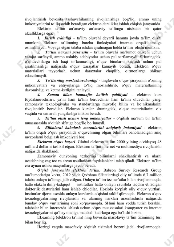 i lozim. endi elektron ta’limni rivojlantirish bevosita tashuvchilarning rivojlanishiga bog‘liq, ammo uning imkoniyatlarini to‘liq ochib beradigan elektron darsliklar ishlab chiqish jarayonida. elektron ta’lim an’anaviy an’anaviy ta’limga nisbatan bir qator afzalliklarga ega: 1. kirish erkinligi – ta’lim oluvchi deyarli hamma joyda ta’lim olishi mumkin. elektron ta’limning barcha funksiyalari internet orqali amalga oshirilmaydi. voyaga etgan talaba ishdan ajralmagan holda ta’lim olishi mumkin. 2. ta’lim narxini pasayishi – ta’lim oluvchi ma’lumot oluvchi uchun xarajat sarflaydi, ammo uslubiy adabiyotlar uchun pul sarflamaydi. shuningdek, o‘qituvchilarga ish haqi to‘lanmasligi, o‘quv binolarni saqlash uchun pul ajratilmasiligi natijasida o‘quv xarajatlar kamayib boradi. elektron o‘quv materiallari tayyorlash uchun daraxtalar chopilib, o‘rmonlarga shikast etkazilmaydi. 3. ta’limning moslashuvchanligi - tinglovchi o‘quv jarayonini o‘zining imkoniyatlari va ehtiyojlariga to‘liq moslashtirib, o‘quv materiallarining davomiyligi va ketma-ketligini tanlaydi. 4. zamon bilan hamnafas bo‘lish qobiliyati – elektron kurs foydalanuvchilari, ya’ni ham ta’lim beruvchilar ham ta’lim oluvchilar yangi zamonaviy texnologiyalar va standartlarga muvofiq bilim va ko‘nikmalarini rivojlantirib …