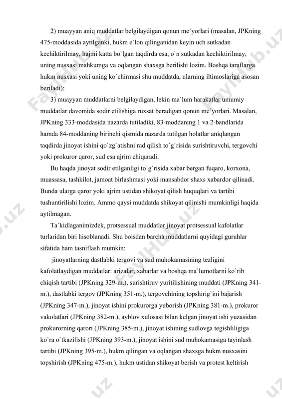 (jpkning 500-m.), sud hukmlari, ajrimlarini (qarorlarini) nazorat tartibida qayta ko`rib chiqishga yo`l qo`yiladigan muddat (jpkning 513-m.), nazorat protesti bildirish haqidagi iltimosnomalarni ko`rib chiqish muddatlari (jpkning 514-m.) va boshqalar; ​ protsess ishtirokchilarining huquqlari va qonuniy manfaatlarini kafolatlaydigan muddatlar: gumon qilinuvchini va ayblanuvchini so`roq qilish muddati (jpkning 110-m.), ushlab turish muddati (jpkning 226-m.), qamoqqa olish (jpkning 242-m.), qamoqda saqlab turish muddati (jpkning 245-m.), jinoyat ishi qo`shimcha tergovga qaytarilganida qamoqda saqlab turish muddatini hisoblab chiqish (jpkning 246-m.), tibbiy muassasada saqlash muddati (jpkning 268-m.), mulkiy ziyonni qoplash uchun pul tovoni to`lashni talab qilish muddatlari (jpkning 312-m.) va boshqalar; ​ dastlabki tergov va sudda qonunlarga rioya etilishi ustidan prokuror nazoratining amalga oshirilishini kafolatlaydigan muddatlar: murdani eksgumatsiya qilish asoslari (jpkning 148-m.), pochta-telegraf jo`natmalarini xatlab qo`yish (jpkning 166-m.), telefon va boshqa so`zlashuv qurilmalari orqali olib boriladigan so`zlashuvlarni eshitib turish tartibi (jpkning 170-m.), prokurorning protsessual majburlov choralari qo`llanishi to`g`risidagi ko`rsatmasining majburiyligi (jpkning 219-m.), ehtiyot chorasi sifatida qamoqqa olishni …