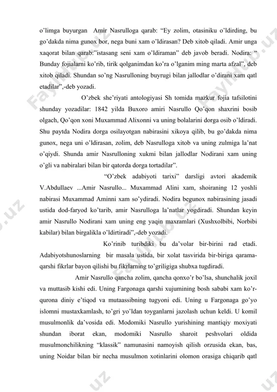 uyrugi bilan jallodlar o’dirani xam qatl etadilar”,-deb yozadi. o’zbek she’riyati antologiyasi sh tomida mazkur fojia tafsilotini shunday yozadilar: 1842 yilda buxoro amiri nasrullo qo’qon shaxrini bosib olgach, qo’qon xoni muxammad alixonni va uning bolalarini dorga osib o’ldiradi. shu paytda nodira dorga osilayotgan nabirasini xikoya qilib, bu go’dakda nima gunox, nega uni o’ldirasan, zolim, deb nasrulloga xitob va uning zulmiga la’nat o’qiydi. shunda amir nasrulloning xukmi bilan jallodlar nodirani xam uning o’gli va nabiralari bilan bir qatorda dorga tortadilar”. “o’zbek adabiyoti tarixi” darsligi avtori akademik v.abdullaev ...amir nasrullo... muxammad alini xam, shoiraning 12 yoshli nabirasi muxammad aminni xam so’ydiradi. nodira begunox nabirasining jasadi ustida dod-faryod ko’tarib, amir nasrulloga la’natlar yogdiradi. shundan keyin amir nasrullo nodirani xam uning eng yaqin maxramlari (xushxolbibi, norbibi kabilar) bilan birgalikla o’ldirtiradi”,-deb yozadi. ko’rinib turibdiki bu da’volar bir-birini rad etadi. adabiyotshunoslarning bir masala ustida, bir xolat tasvirida bir-biriga qarama-qarshi fikrlar bayon qilishi bu fikrlarning to’griligiga shubxa tugdiradi. …