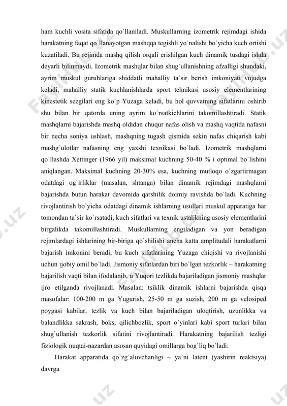 skul apparatiga har tomondan ta`sir ko`rsatadi, kuch sifatlari va texnik ustalikning asosiy elementlarini birgalikda takomillashtiradi. muskullarning engiladigan va yon beradigan rejimlardagi ishlarining bir-biriga qo`shilishi ancha katta amplitudali harakatlarni bajarish imkonini beradi, bu kuch sifatlarining yuzaga chiqishi va rivojlanishi uchun ijobiy omil bo`ladi. jismoniy sifatlardan biri bo`lgan tezkorlik – harakatning bajarilish vaqti bilan ifodalanib, u yuqori tezlikda bajariladigan jismoniy mashqlar ijro etilganda rivojlanadi. masalan: tsiklik dinamik ishlarni bajarishda qisqa masofalar: 100-200 m ga yugurish, 25-50 m ga suzish, 200 m ga velosiped poygasi kabilar, tezlik va kuch bilan bajariladigan uloqtirish, uzunlikka va balandlikka sakrash, boks, qilichbozlik, sport o`yinlari kabi sport turlari bilan shug`ullanish tezkorlik sifatini rivojlantiradi. harakatning bajarilish tezligi fiziologik nuqtai-nazardan asosan quyidagi omillarga bog`liq bo`ladi: harakat apparatida qo`zg`aluvchanligi – ya`ni latent (yashirin reaktsiya) davrga muskullarning qisqarish va bo`shashish vaqtiga muayan harkatda ishtirok etadigan asab muskul to`qimasining labilligi (funktsional harakatchanligiga). to`qimalarning qo`zg`aluvchanligi ularning reobazasi va xronaksiyasi bilan o`lchanadi. sportchining harakat tezligini …