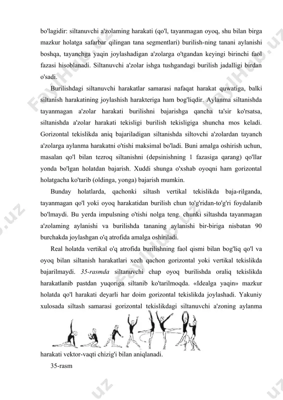 bo'yicha tezlik bilan burilishni boshlaydi. burilishni ijro etish mobaynida bunday mexanizm bir necha marta ishlashi mumkin. masalan, qo'llar va oyoqlar bilan siltanish bajarishda oldin qo'llar bilan siltaniladi, keyin esa burilish tezligini oshiruvchi xuddi shunday harakat siklini siltanuvchi oyoq bajaradi. keyinchalik, burilish paytida «impulslar bilan almashinish» ham ishtirok etishi mumkin (masalan, burilish paytida holat o'z-garganida). lekin, u odatda harakatning yugurib kelish bosqichidagi kabi muhim rol o'ynamaydi. gimnastikachi tanasi shaklining burilish tezligi bilan bog'-liqligi. burilish jadalligi kinetik vaqtda itarilishdan olingan itarilishi samarasiga bog'liqdir. kinetik vaqt (k), yoki harakat soni vaqti. berilgan aylanish o'qi va tizimning burchak tezligi (w) nisbatan olingan gimnastikachi tanasi inertsiyasi vaqtining (i) ko'paytmasiga teng: k=iw ghnnastikachi tanasining kinetik vaqti burilishda o'zgarishsiz qolishga harakat qilganligi sababli (kinetik vaqtni saqlash qonuniga qarang), tana inertsiyasi vaqti kattaligi va burchak tezligi orqaga qaytish majburiyati bilan bog'liq bo'ladi: gimnastikachi tanasi inertsiyasi vaqti vertikal o'qqa nisbatan qancha kam (ko'p) bo'lsa, tananing aylanish tezligi shunchalik ko'p …