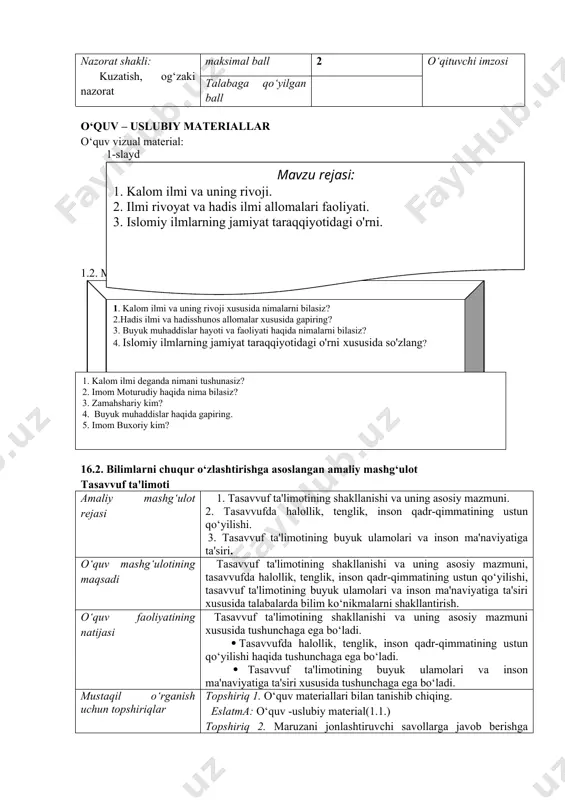 i haqida tushunchaga ega bo‘ladi. mustaqil o‘rganish uchun topshiriqlar topshiriq 1. o‘quv materiallari bilan tanishib chiqing. eslatma: o‘quv -uslubiy material(1.1.) topshiriq 2. maruzani jonlashtiruvchi savollarga javob berishga harakat qilish eslatma: o‘quv - uslubiy material(1.2.), topshiriq 3. o‘zini-o‘zi nazorat qiluvchi savollarga javob berish. eslatma: o‘quv -uslubiy material(1.3.) nazorat shakli: kuzatish, og‘zaki nazorat maksimal ball 2 o‘qituvchi imzosi talabaga qo‘yilgan ball o‘quv – uslubiy materiallar o‘quv vizual material: 1-slaydmavzu rejasi: 1. kalom ilmi va uning rivoji. 2. ilmi rivoyat va hadis ilmi allomalari faoliyati. 3. islomiy ilmlarning jamiyat taraqqiyotidagi o'rni. 1.2. mavzu bo‘yicha jonlantiruvchi savollar 1. kalom ilmi va uning rivoji xususida nimalarni bilasiz? 2.hadis ilmi va hadisshunos allomalar xususida gapiring? 3. buyuk muhaddislar hayoti va faoliyati haqida nimalarni bilasiz? 4. islomiy ilmlarning jamiyat taraqqiyotidagi o'rni xususida so'zlang? 1.3. o‘z-o‘zini nazorat qilish uchun materiallar 1. kalom ilmi deganda nimani tushunasiz? 2. imom moturudiy haqida nima bilasiz? 3. zamahshariy kim? 4. buyuk muhaddislar …