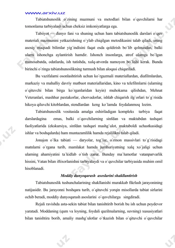 lik hamda rejalilikni talab qiladi. jonajon o`lka tabiati — daryolar, tog`lar, o`rmon massivlari to`g`risidagi matnlarni o`rgana turib, mamlakat hamda jumhuriyatning xalq xo`jaligi uchun ularning ahamiyatini ta`kidlab o`tish zarur. bunday ma`lumotlar vatanparvarlik hissini, vatan bilan iftixorlanishni tarbiyalaydi va o`quvchilar tarbiyasida muhim omil hisoblanadi. moddiy dunyoqarash asoslarini shakllantirish tabiatshunoslik tushunchalarining shakllanishi murakkab fikrlash jarayonining natijasidir. bu jarayonni boshqara turib, o`qituvchi yorqin misollarda ta​biat sirlarini ochib beradi, moddiy dunyoqarash asos​larini o`quvchilarga singdiradi. rejali ravishda asta-sekin tabiat bilan tanishtirib borish bu ish uchun poydevor yaratadi. moddaning (qum va loyning, foydali qazilmalarning, suvning) xususiyatlari bilan tanishtira borib, amaliy mashg`ulotlar o`tkazish bilan o`qituvchi o`quvchilar tomonidan insonning tabiatni o`zgartirishga qaratilgan faoliyatini tushunib olinishiga yordam beradi. bolalarni atrof tabiat va odamlar hayoti bilan tanishtira borib, o`qituvchi anih misollarda tabiat hodisalarining sabablarini tushuntirib berishi kerak va o`quvchilarning bu hodisalar o`rtasidagi oddiy bog`lanishlarni tushunib olishlariga erishishi kerak. natijada o`quvchilar tabiat—bir butunlik, unda jism va hodisalar biri-biri bilan uzviy aloqada, biri-biriga …