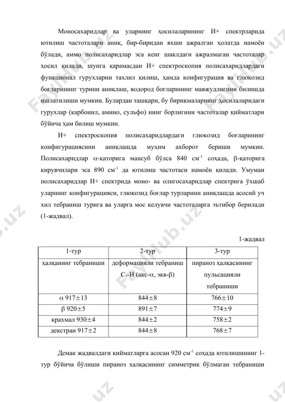 иш частоталари жуда кучсиз интенсивликда намоён бўлади, айрим ҳолларда эса спектрда кузатилмаслиги ҳам мумкин, бундай ҳолатларда моносахаридлар бўлакларининг боғ ҳолатларини аниқлаш мумкин бўлмай қолади. моносахаридларнинг фураноз қисмларининг и+ спектри бўйича глюкозид боғларининг конфигурацияси ҳақида маълумот олиш қийин. и+ спектроскопия ёрдамида водород боғларининг тури ва уларнинг энергияси ҳақида маълумот олиш мумкин. спектрда 3300 см-1 соҳада ютилиш частотасининг намоён бўлиши молекулада мустаҳкам водород боғи (е(6 ккал) борлигини кўрсатади, бундай водород боғлар целлюлоза молекуласида учрайди. и+ спектроскопия ёрдамида кристалланиш даражаси ҳақида маълумот ҳам олиш мумкин. маълумки, он ва о-d гурухларининг ютилиш частоталари ҳар хил соҳада намоён бўлади. гидроксил гурухлардаги водород атоми дейтерийга алмаштирилса кристаллик соҳасидаги он ларнинг водород атоми ҳам дейтерийга алмашади, шунинг учун ҳам (он ва (оd частоталар интенсивликларининг нисбати бўйича полисахариддаги кристаллик ва аморфлик қисмлар миқдорини ҳисоблаш мумкин. гидроксил гурухининг валент тебранишига тегишли частотани спектрда ҳосил бўлмаслиги метиллаш, ацетиллаш ва бошқа реакцияларнинг тўлиқ содир бўлганлигини тасдиқлайди. моносахаридлар ва уларнинг ҳосилаларининг ямр, …