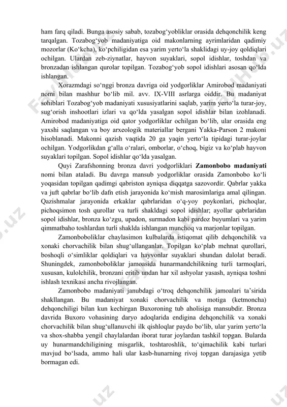 lar ham boshqa moddiy manbalar qatori qadimgi ajdodlarimizning turmush tarzi, ijtimoiy hayoti, madaniyati va san’ati, diniy tasavvurlari haqidagi muhim manba hisoblanadi. qoyatosh suratlarining ahamiyati yana shundaki, ular o‘rta osiyo, xususan, o‘zbekistonning hayvonot dunyosi tarixini, hayvonlarning xonakilashtirilishi, chorvachilikning paydo bo‘lishi va rivojlanishi tarixini o‘rganishda keng imkoniyatlar ochib beradi. 3. jez (bronza) davri manzilgohlari ko‘pchilik tadqiqotchilar fikriga qaraganda bronzaning vatani kichik osiyo va mesopotamiya bo‘lgan. qadimgi misr, mesopotamiya, kichik osiyo va eronning janubi-g‘arbida mil avv. iii-ii ming yillikning boshlarida rivojlangan jamiyat keng ravnaq topadi. o‘rta osiyoda bronza davri mil. avv. iii ming yillik o‘rtalaridan i ming yillikning boshlarigacha bo‘lgan davrni o‘z ichiga oladi. tadqiqotchilarning fikrlariga qaraganda bronza asri uchta xronologik davrga: ilk, rivojlangan va so‘nggi bronza davrlariga bo‘linadi. o‘rta osiyoning shimoliy va sharqiy hududlarida majud bo‘lgan bronza davri yodgorliklari madaniyati janubiy hududlardagi o‘troq madaniyatdan ajralib turadi. o‘zbekiston hududida bronza davrida asosan chorvachilik va dehqonchilik bilan shug‘ullangan qabilalarning moddiy-madaniy yodgorliklari xorazmda 50 dan …