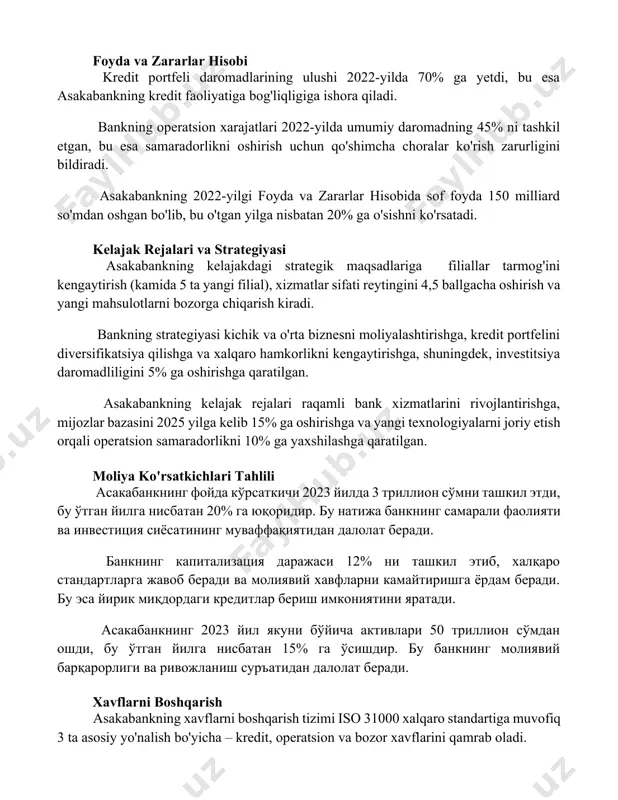 o'tgan yilga nisbatan 20% ga o'sishni ko'rsatadi. kelajak rejalari va strategiyasi asakabankning kelajakdagi strategik maqsadlariga filiallar tarmog'ini kengaytirish (kamida 5 ta yangi filial), xizmatlar sifati reytingini 4,5 ballgacha oshirish va yangi mahsulotlarni bozorga chiqarish kiradi. bankning strategiyasi kichik va o'rta biznesni moliyalashtirishga, kredit portfelini diversifikatsiya qilishga va xalqaro hamkorlikni kengaytirishga, shuningdek, investitsiya daromadliligini 5% ga oshirishga qaratilgan. asakabankning kelajak rejalari raqamli bank xizmatlarini rivojlantirishga, mijozlar bazasini 2025 yilga kelib 15% ga oshirishga va yangi texnologiyalarni joriy etish orqali operatsion samaradorlikni 10% ga yaxshilashga qaratilgan. moliya ko'rsatkichlari tahlili асакабанкнинг фойда кўрсаткичи 2023 йилда 3 триллион сўмни ташкил этди, бу ўтган йилга нисбатан 20% га юқоридир. бу натижа банкнинг самарали фаолияти ва инвестиция сиёсатининг муваффақиятидан далолат беради. банкнинг капитализация даражаси 12% ни ташкил этиб, халқаро стандартларга жавоб беради ва молиявий хавфларни камайтиришга ёрдам беради. бу эса йирик миқдордаги кредитлар бериш имкониятини яратади. асакабанкнинг 2023 йил якуни бўйича активлари 50 триллион сўмдан ошди, …