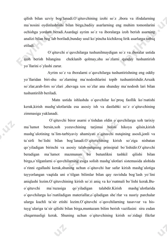 oh tarixiy ma`lumot bersin,xoh yozuvchining tarjimai holini hikoya qilsin,kirish mashg`ulotining ta`lim-tarbiyaviy ahamiyati o`qituvchi nutqining asosli,jonli va ta`sirli bo`lishi bilan bog`lanadi.o`qituvchining kirish so`ziga nisbatan qo`yiladigan birinchi va asosiy talab-nutqning prinsipial bo`lishidir.o`qituvchi beradigan ma`lumot mazmunan bir butunlikni tashkil qilishi bilan birga,o`tilganlarni o`quvchilarning esiga solish mashg`ulotlari sistemasida alohida o`rinni egallashi kerak,shuning uchun o`qituvchi har safar kirish mashg`ulotiga tayyorlangan vaqtida uni o`tilgan bilimlar bilan qay ravishda bog`lash yo`lini aniqlashi lozim.o`qituvchining kirish so`zi aniq va ko`rsatmali bo`lishi kerak.bu-o`qituvchi ma`ruzasiga qo`yiladigan talabdir.kirish mashg`ulotlarida o`quvchilarga ko`rsatiladigan materiallar,o`qiladigan she`rlar va nasriy parchalar ularga kuchli ta`sir etishi lozim.o`qituvchi o`quvchilarning tasavvur va his-tuyg`ulariga ta`sir qilishi bilan birga,muntazam bilim berish vazifasini sira esdan chiqarmasligi kerak. shuning uchun o`qituvchining kirish so`zidagi fikrlar mantiqan izchil bayon qilinishi alohida ahamiyatga ega.o`qituvchi yozuvchining tarjimai holini bayon etishda zamoniy texnik vositalardan samarali foylanishi maqasdga muvofiq bo`ladi.yozuvchining tarjimai holini ko`rsatma materiallardan va reproduksiya rasmlardan foydalanib borishi zarur.o`quvchilarga ko`proq ijodkorlarning suratlarini ekranda ko`rsatishga harakat qilish kerak.sinfda yozuvchi haqida …