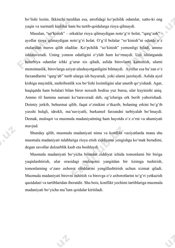 rot olishlarini yengillashtirish uchun xizmat qiladi. muomala madaniyati birovni eshitish va birovga o‘z axborotlarini to‘g‘ri yetkazish qaoidalari va tartiblaridan iboratdir. shu bois, konflikt yechimi tartiblariga muomala madaniyati bo‘yicha ma’lum qoidalar kiritiladi. muomalani o‘rganing! iliq muomala yuzasidan 10 maslahat odamlar ba’zan bir-birlarini tushunmaydi yoki o‘z o‘y–fikrlarini aniq ifodalay olmaydilar. ularning bir–birini tushunmasligi esa konfliktga olib kelishi mumkin. kuyida iliq muomala va qanday qilib hamsuhbatni to‘g‘ri tushunish va unga o‘z o‘ylaringizni aniq anglatish buyicha 10 maslahat keltirilgan. 1. suhbat uchun qulay, tinch va to‘g‘ri joy tanlash. muammoni tanaffus paytidagi tor koridorda, darsga ikki minut vaqt qolgan paytda, shovqin orasida, bola yig‘lab turganida, opponentingiz ishga shoshilayotgan vaqtda, u bemor bo‘lganida.... hal etish mushkil. hamsuhbatingiz va o‘zingiz tinch, hech kim halaqit bermaydigan, ikkalangiz boshqa joyga shoshilmay, bafurja suhbat quradigan joy borligiga amin bo‘ling. suhbat uchun qulay joy bo‘lsagina, tomonlar orasidagi muloqot uchun sharoit yaratilgan bo‘ladi. 2. hamsuhbatingizning gaplarini bo‘lmang. sizning uzluksiz so‘zlashingizni diqqat bilan …