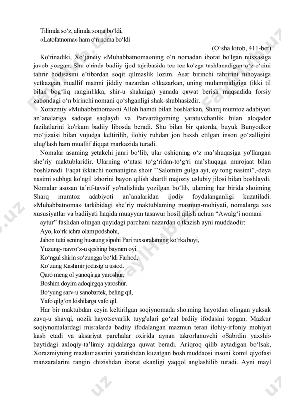 sar fard bilan yakun topadi. prof. n. mallayev fikricha, birinchi noma taiidbida kelgan g‘azal muhammad xo'jabek tilidan aytilgan ko‘rinadi (mallayev n. o‘zbek adabiyoti tarixi. toshkent, 1976, 23o-bet). shunday qilib, «muhabbatnoma» noma, masnaviy, g‘azal, qit’a, madhiya kabi janr namunalaridan tarkib topadi. «muhabbatnoma» haqida fikr bildirgan aksariyat mualliflaming ishlarida ayrim munozarali mulohazalar ham nazaiga tashlanadi. bunday bahsli o‘rinlar asaming forsiy nomalari, ayniqsa, o‘n birinchi maktubiga tegishlidir. ko‘pchilik mualliflar o‘n birinchi maktubning uslub va vaznida asar tarkibidagi o‘n nomaga nisbatan qandaydir «begonalik» va «saktalik» ko'rishadi. aslida esa «muhabbatnoma»ning turkiy hamda forsiy maktublari o'rtasida hech qanday mazmuniy va uslubiy tafovut nazarga tashlanmaydi. turkiy hamda forsiy misralar qiyosiy o‘rganilganda yuqoridagi fikrga to‘la qanoat hosil qilish mumkin. xorazmiy ayrim forsiy misralami turkiyda va aksincha, turkiy satrlami forsiyda aynan berishga harakat qilgan. aslida yuqoridagi «shubhalar»ning negizi asar boshidagi «о‘п» bilan xotimadagi «o‘n bir»ga kelib taqaladi. muallifning bunday tabiiy ishoralarini bu qadar ishonchsizlik bilan qabul qilish esa yaramaydi. …