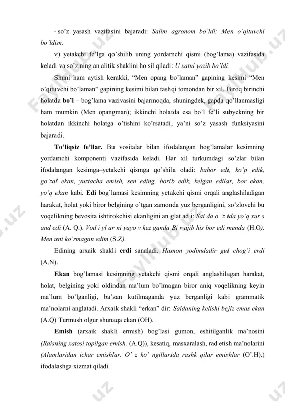 z berganligi kabi grammatik ma’nolarni anglatadi. arxaik shakli “erkan” dir: saidaning kelishi bejiz emas ekan (a.q) turmush olgur shunaqa ekan (oh). emish (arxaik shakli ermish) bog’lasi gumon, eshitilganlik ma’nosini (raisning xatosi topilgan emish. (a.q)), kesatiq, masxaralash, rad etish ma’nolarini (alamlaridan ichar emishlar. o’ z ko’ ngillarida rashk qilar emishlar (o’.h).) ifodalashga xizmat qiladi. emas bog’lamasi lingvistik adabiyotlarda goh to’liqsiz fe’l, goh inkor bog’lamasi, goh inkor yuklamasi sifatida talqin qilinadi. ba’zi olimlar uni to’liqsiz fe’l tarkibidan chiqarib tashlaydilar. har holda emas sozi tarixiy jihatdan e, er o’zagidan hosil bo’lgan kelasi zamon sifatdoshining bo’lishsiz shaklidir. hozirgi vaqtda u lug’aviy ma’nosini yo’qotgan grammatik birlikka aylanib qolgan. emas inkor bog’lamasi bo’lishsizlik, harakatning, belgining yuzaga kelmaganligi kabi ma’nolarni ifodalaydi: bola emas, balo bo’ldi bu!; men bo’yoqchi emasman, bilasiz-ku. (o’.h). to’liqsiz fe’l asosida yuzaga kelgan bu yordamchilarning ba’zisi sof fe’l kabi tuslanadi: edi+m, edi+ng, edi+k. bog’lama vazifasida bo’l fe’lidan tashqari, boshqa ba’zi fe’llar ham qo’llana oladi …