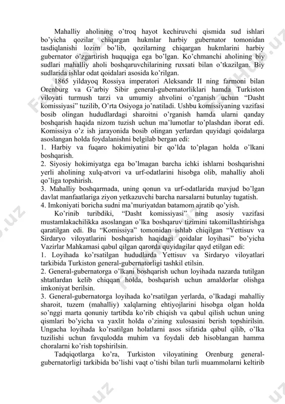 , rais va qozi lavozimidagi tub joy aholi vakillarini egallab turgan lavozimiga tasdiqlash, bo’shatish, almashtirish vakolatiga ega bo’lgan”. mahalliy aholi ustidan nazorat qiluvchi boshqaruvchilarning vazifalari joylarda tinchlikni saqlash, karvonlar xavfsizligini ta’minlash, o’rmon, suv inshootlarini qo’riqlash, o’troq va ko’chmanchi aholi o’rtasidagi janjallarni hal qilish, aholiga soliq va majburiyatlarni belgilash, ularni o’z vaqtida va o’z miqdorida to’lashni nazorat qilish, nazorat natijalarini bo’lim boshlig’iga yetkazishdan iborat bo’lgan. mahalliy aholining o’troq hayot kechiruvchi qismida sud ishlari bo’yicha qozilar chiqargan hukmlar harbiy gubernator tomonidan tasdiqlanishi lozim bo’lib, qozilarning chiqargan hukmlarini harbiy gubernator o’zgartirish huquqiga ega bo’lgan. ko’chmanchi aholining biy sudlari mahalliy aholi boshqaruvchilarining ruxsati bilan o’tkazilgan. biy sudlarida ishlar odat qoidalari asosida ko’rilgan. 1865 yildayoq rossiya imperatori aleksandr ii ning farmoni bilan orenburg va g’arbiy sibir general-gubernatorliklari hamda turkiston viloyati turmush tarzi va umumiy ahvolini o’rganish uchun “dasht komissiyasi” tuzilib, o’rta osiyoga jo’natiladi. ushbu komissiyaning vazifasi bosib olingan hududlardagi sharoitni o’rganish hamda ularni qanday boshqarish …