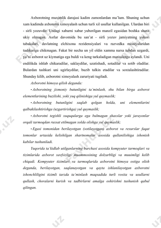 tizimlarida axborot xavfsizligi muammosining dolzarbligi va muuimligi kelib chiqadi. kompyuter tizimlari va tarmoqlarida axborotni himoya ostiga olish deganda, berilayotgan, saqlanayotgan va qayta ishlanilayotgan axborotni ishonchliligini tizimli tarzda ta’minlash maqsadida turli vosita va usullarni qullash, choralarni kurish va tadbirlarni amalga oshirishni tushunish qabul qilingan. ushbu kursning vazifalari: · talabalarda kompyuter tarmoklari va tizimlarida axborot xavfsizligi tugrisidagi bilimlarni shakllantirish; · axborotni ximoya kilishning nazariy, amaliy va uslubiy asoslarini berish; · talabalarga kompyuter tarmoklari va tizimlarida axborot xavfsizligini ta’minlashning zamonaviy usullari va vositalarini kullashni amaliy jixatdan urgatish; · talabalarni axborotni ximoya kilish buyicha ishlab chikarilgan turli xil dasturiy maxsulotlardan erkin foydalana olish imkonini beradigan bilimlar bilan ta’minlash; birlashgan tarmoqlarda ishlash xavfsizligining murakkabligiga quyidagi misollar orqali ishonch uosil qilish mumkin. 1. axborotni uzatishda xavfsizlikni ta’minlashga quyiladigan talablarni bevosita quyidagi atamalardan aniqlash mumkin: konfidenqialik, autentifikaqiya, yaxlitlikni saqlash, yolgonning mumkin emasligi, foydalanuvchanlik, foydalanuvchanlikni boshqarish. 2. kup hollarda yaratuvchi e’tiboridan chetda qolgan himoya tizimining kamchiliklarini aniqlash maqsadida …