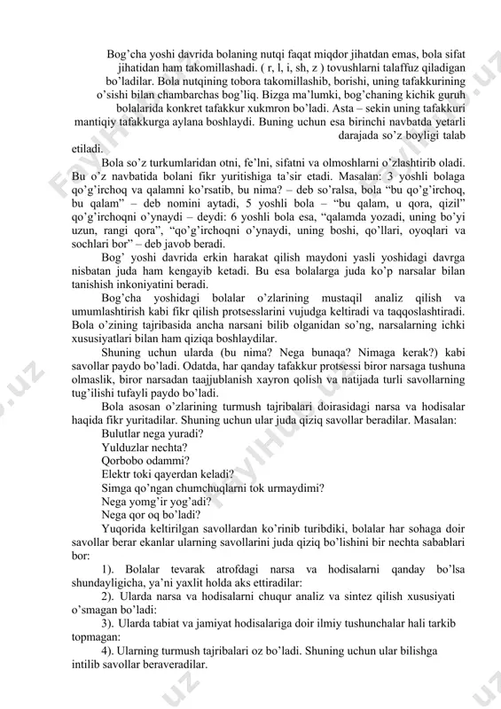 masalan: 1,5 yoshli bola olmani, koptokni, yumaloq sharni umumlashtirib olma – deydi. tafakkur bolaning bog’cha yoshidagi davrida juda tez rivojlana boshlaydi. buning sababi, 1-dan bog’cha yoshidagi bolalarda turmush tajribasining anchagina ko’payishi, 2-dan bu davrda nutqning yaxshi o’sgan bo’lishi, 3-dan bog’cha yoshidagi bolalarning juda ko’p erkkin va mustaqil harakat qilish imkoniyatlariga ega bo’lishlaridir. bolalar tafakkurining o’sishida nutqning roli juda katta. chunki tafakkur nutq vositasi bilan amalga oshiriladi. nutqi bor odamda so’zlar vositasi tafakkur bo’lmaydi. tafakkurning realligi nutqda ko’rinadi. bolalar atroflaridagi turli – tuman narsa va hodisalarning nomlarini bilib olganlaridan so’ng asta – sekin ularni umumlashtiradigan bo’ladi. oilada bog’chadagi katta odamlarning bolalar bilan muomalalari orqali bolalar faqat ayrim tushunchalarnigina emas, balki tayyor holda berilgan mantiqiy nutq formalarni tez o’zlashtirib oladilar. bog’cha yoshiga yetgan bolaning so’z boyligi tezlik bilan orta boshlaydi. bog’cha yoshi davrida bolaning nutqi faqat miqdor jihatdan emas, bola sifat jihatidan ham takomillashadi. ( r, l, i, sh, z ) tovushlarni …