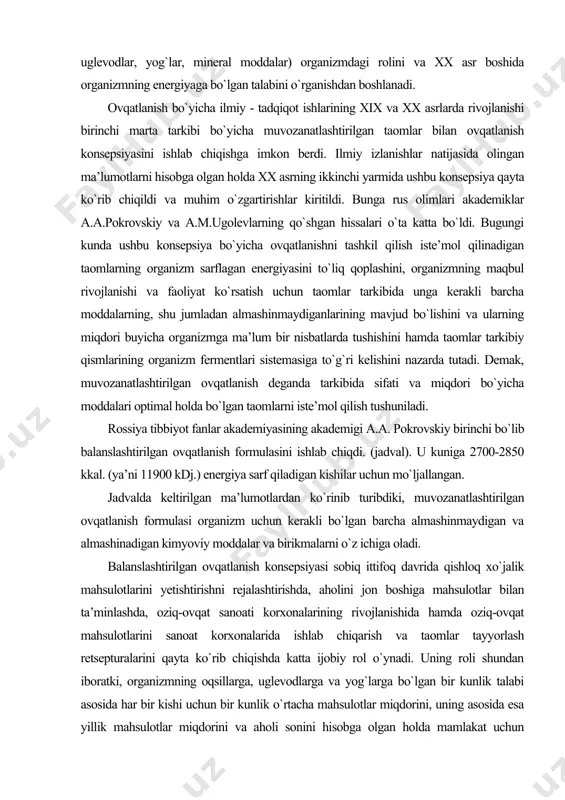 rini qayta ko`rib chiqishda katta ijobiy rol o`ynadi. uning roli shundan iboratki, organizmning oqsillarga, uglevodlarga va yog`larga bo`lgan bir kunlik talabi asosida har bir kishi uchun bir kunlik o`rtacha mahsulotlar miqdorini, uning asosida esa yillik mahsulotlar miqdorini va aholi sonini hisobga olgan holda mamlakat uchun ularning kerakli miqdorlarini aniqlashga hamda ekin maydonlarini rejalashtirishga imkon berdi. bundan tashqari ba’zi bir oziq-ovqat mahsulotlari, masalan, g`alla donidan olinadigan mahsulotlar (un, yormalar), qo`shimcha holda ularda yetishmaydigan mineral elementlar va vitaminlar bilan boyitilib boshlandi. oziq-ovqat korxonalarida kimyoviy tarkibi bo`yicha balanslashtirilgan mahsulotlarni, masalan, margarinlarni ishlab chiqarish yo`lga qo`yildi. muvozanatlashtirilgan ovqatlanish konsepsiyasi oqilona ovqatlanish nazariyasining negizini tashkil qiladi va quyidagi asosiy tamoyillarga asoslangan: · - energiya balansiga: · - organizmning asosiy oziqa moddalarga bo`lgan talabini me’yorida qondirishga; · taomlarni iste’mol qilish tartibiga; · taomlar tarkibida barcha almashinmaydigan modda va birikmalarning muqarrar bo`lishiga; · taomlar tarkibiy qismining organizm fermentlari sistemasiga mos kelishiga va boshqalarga. organizmning energiyaga bo`lgan talabiga …