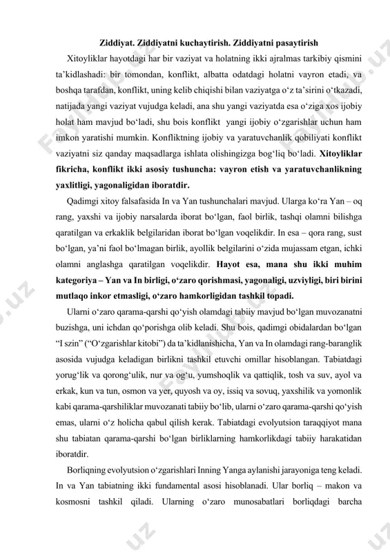 rkak, kun va tun, osmon va yer, quyosh va oy, issiq va sovuq, yaxshilik va yomonlik kabi qarama-qarshiliklar muvozanati tabiiy bo‘lib, ularni o‘zaro qarama-qarshi qo‘yish emas, ularni o‘z holicha qabul qilish kerak. tabiatdagi evolyutsion taraqqiyot mana shu tabiatan qarama-qarshi bo‘lgan birliklarning hamkorlikdagi tabiiy harakatidan iboratdir. borliqning evolyutsion o‘zgarishlari inning yanga aylanishi jarayoniga teng keladi. in va yan tabiatning ikki fundamental asosi hisoblanadi. ular borliq – makon va kosmosni tashkil qiladi. ularning o‘zaro munosabatlari borliqdagi barcha o‘zgarishlarning kelib chiqishi uchun xizmat qiladi. ular harakati – borliqdagi garmoniyaning negizidir. aslida, har bir narsa, har bir o‘zgarishda yan va inning o‘zaro qarama-qarshiligi mavjud bo‘ladi. chunki ular ikki qarama-qarshi energiya birligidan iborat bo‘lib, ular o‘rtasidagi harakat olamdagi barcha dinamik taraqqiyotning asosini tashkil qiladi. demak, reallik – qarama-qarshi birliklarning o‘zaro hamkorlikdagi harakatidan iborat bo‘lgan kategoriyadir. shu bois, yan va in mustaqil holda mavjud bo‘la olmaydi, ulardan birining borligi ikkinchisi bilan solishtirgandagina o‘zini namoyon qiladi. ular …