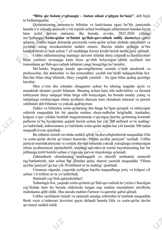 la va oila institutlarini mustahkamlash bo‘yicha ham e’tiborga molik ishlar olib borilmoqda. shuningdek, 2021 yilda ehtiyojmand oilalarga mansub 2 mingdan ziyod qizlar oliygohlarga davlat granti asosida qabul qilindi, yana shuncha talaba qizlarga kontrakt pullari to‘lab berildi. ayollar ta’limiga alohida e’tibor berayotganimiz tufayli o‘tgan yili oliy o‘quv yurtlariga qabul qilingan talabalarning 60 foizini xotin-qizlar tashkil etdi. agar bundan olti yil avval oliygohlarda 110 ming nafar qizlarimiz tahsil olishgan bo‘lsa, bugungi kunda ularning soni 400 ming nafarga yetdi yoki ularning ulushi 2016 yildagi 38 foizdan ayni paytga kelib qariyb 50 foizga yetdi. bu natijalar ham ushbu yo‘nalishdagi islohotlarimizning amaliy ifodasi, desam, o‘ylaymanki, sizlar ham fikrimga qo‘shilasizlar. har qanday xalqning yetuklik darajasini, avvalo, ayollarning ilmiy-madaniy kamoloti belgilab berishi, oqila va o‘qimishli onalar millatning buyuk kelajagini yaratishlari hammamizga yaxshi ayon. shu bois donishmandlar: “bitta qiz bolani o‘qitsangiz – butun oilani o‘qitgan bo‘lasiz”, deb bejiz ta’kidlamaganlar. qizlarimizning zamonaviy bilimlar va kasb-hunar egasi bo‘lib, jamiyatda hamda …
