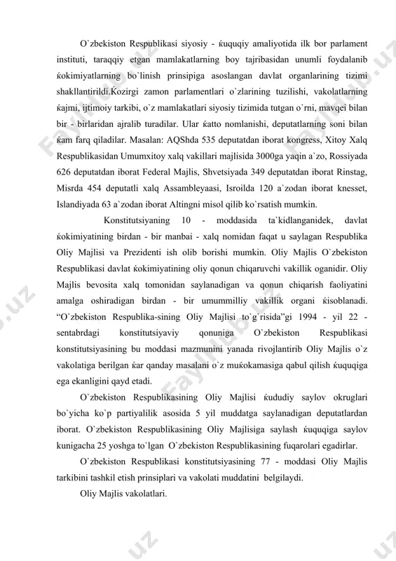 glari bo`yicha ko`p partiyalilik asosida 5 yil muddatga saylanadigan deputatlardan iborat. o`zbekiston respublikasining oliy majlisiga saylash ќuquqiga saylov kunigacha 25 yoshga to`lgan o`zbekiston respublikasining fuqarolari egadirlar. o`zbekiston respublikasi konstitutsiyasining 77 - moddasi oliy majlis tarkibini tashkil etish prinsiplari va vakolati muddatini belgilaydi. oliy majlis vakolatlari. oliy majlis keng, ko`p qirrali vakolatlarga ega bo`lib, davlat ќokimiyatini amalga oshirishda muќim rol o`ynaydi. o`zbekiston respublikasi konstitutsiyasi 78 - moddasida oliy majlisning asosiy vakolatlari ro`yxati berilgan. ammo bu ro`yxat to`la emas, chunki mazkur moddaning 24 - bandida konstitutsiyada nazarda tutilgan boshqa vakolatlarni ќam oshirishi ta`kidlangan. konstitutsiyaning bu koidasida «mutlak vakolat»lar iborasi ishlatilgan bulib, buning ma`nosi shuki, ushbu vakolatlarni fakat oliy majlis uz majlislarida amalga oshiradi. bu moddada kayd etilgan vakolatlarni oliy majlis xam, oliy majlisining kumita va kommisiyalari xam xal xakli emas. xokimiyatlar bulinish prinsipiga kura, bu vakolatlarni o`zbekiston prezidenti vazirlar maxkamasi va respublika sud organlarining xam xal etishga xukuklari yuk. o`zbekiston respublikasi oliy …