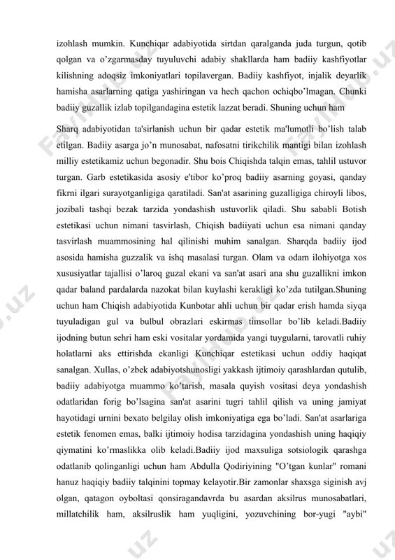 ma'lumotli bo’lish talab etilgan. badiiy asarga jo’n munosabat, nafosatni tirikchilik mantigi bilan izohlash milliy estetikamiz uchun begonadir. shu bois chiqishda talqin emas, tahlil ustuvor turgan. garb estetikasida asosiy e'tibor ko’proq badiiy asarning goyasi, qanday fikrni ilgari surayotganligiga qaratiladi. san'at asarining guzalligiga chiroyli libos, jozibali tashqi bezak tarzida yondashish ustuvorlik qiladi. shu sababli botish estetikasi uchun nimani tasvirlash, chiqish badiiyati uchun esa nimani qanday tasvirlash muammosining hal qilinishi muhim sanalgan. sharqda badiiy ijod asosida hamisha guzzalik va ishq masalasi turgan. olam va odam ilohiyotga xos xususiyatlar tajallisi o’laroq guzal ekani va san'at asari ana shu guzallikni imkon qadar baland pardalarda nazokat bilan kuylashi kerakligi ko’zda tutilgan.shuning uchun ham chiqish adabiyotida kunbotar ahli uchun bir qadar erish hamda siyqa tuyuladigan gul va bulbul obrazlari eskirmas timsollar bo’lib keladi.badiiy ijodning butun sehri ham eski vositalar yordamida yangi tuygularni, tarovatli ruhiy holatlarni aks ettirishda ekanligi kunchiqar estetikasi uchun oddiy haqiqat sanalgan. xullas, o’zbek adabiyotshunosligi …
