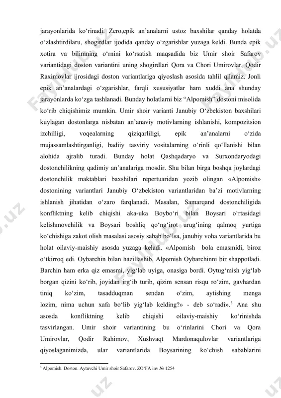 ayim yuzboshi, umir shoir safarov, bo‘riboy ahmedov, abdulla shoir nurali o‘g‘li, hamro ergash o‘g‘li, zohir qo‘chqorovdan yozib olingan variantlari professor t.mirzayev tomonidan yetarlicha tahlil qilingan. shu bilan bir qatorda doston variantlari biz yuqorida tilga olgan savodli baxshilar repertuaridan ham yozib olingan. bunda voqealar bir xil sujet yo‘nalishi asosida bo‘lsa-da, farqlar ular ijrosidagi an’anaviy motivlarning ishlanishi, epik formulalar va epik voqelikning badiiy tasvirlanish jarayonida, nazm va nasrdagi sodda voqeaband tuzilishdan tasvirni murakkablashtirish jarayonlarida ko‘rinadi. zero,epik an’analarni ustoz baxshilar qanday holatda o‘zlashtirdilaru, shogirdlar ijodida qanday o‘zgarishlar yuzaga keldi. bunda epik xotira va bilimning o‘rnini ko‘rsatish maqsadida biz umir shoir safarov variantidagi doston variantini uning shogirdlari qora va chori umirovlar, qodir raximovlar ijrosidagi doston variantlariga qiyoslash asosida tahlil qilamiz. jonli epik an’analardagi o‘zgarishlar, farqli xususiyatlar ham xuddi ana shunday jarayonlarda ko‘zga tashlanadi. bunday holatlarni biz “alpomish” dostoni misolida ko‘rib chiqishimiz mumkin. umir shoir varianti janubiy o‘zbekiston baxshilari kuylagan dostonlarga nisbatan an’anaviy motivlarning ishlanishi, …