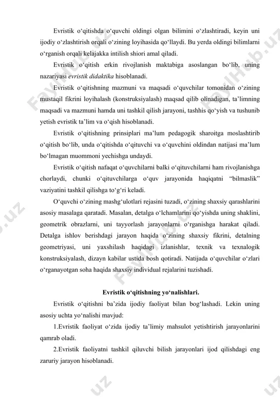 ining о‘z-о‘zini ijodiy ta’minlash hisoblanadi. bu jarayon quyidagicha amalga oshiriladi. о‘quvchi loyihalash uchun vazifa oladi. ammo unga vazifa haqida tayyor bilim berilmaydi. о‘quvchi vazifani bajarish uchun turli kо‘rinishdagi loyihalar, gipotezalar tuzadi. keyin о‘qituvchi bilan vazifaning asliga solishtiriladi. aslining javobi ishlanmasi bilan о‘quvchining loyihasi muhokama qilish yо‘li bilan tо‘g‘ri bajarilgan loyiha aniqlanadi. natijada о‘quvchi о‘zining faoliyat imkoniyatini qayta kо‘rib chiqadi va uning shaxsiy qarashida о‘zgarish rо‘y beradi. bu о‘zgarishlar о‘quvchining sezgisida, bilimida, iqtidorida, tajribasi kabilarda namoyon bо‘ladi. agar о‘quvchi muhokama natijasidan qoniqmagan bо‘lsa, u hammasini qayta ishlab chiqadi, toki qoniqarli natijaga erishmaguncha. evristik о‘qitish ochiq vazifa asosiga quriladi. barcha о‘rganilayotgan mavzu elementlari ochiq shakldagi vazifada ifodalanishi mumkin. masalan, valda aylanma harakat davrida vtulka teshigi (hamda valning о‘zi ham) yemirilib ketishini oldini oladigan moslama loyihalansin. yoki mashina va mexanizmdagi biror detal qо‘pol hamda og‘ir qilib ishlangan bо‘lib, u detal ish jarayonida mashina ish unumini pasayishiga sabab bо‘layotgan bо‘lsa, uni dizayn asosida qayta …