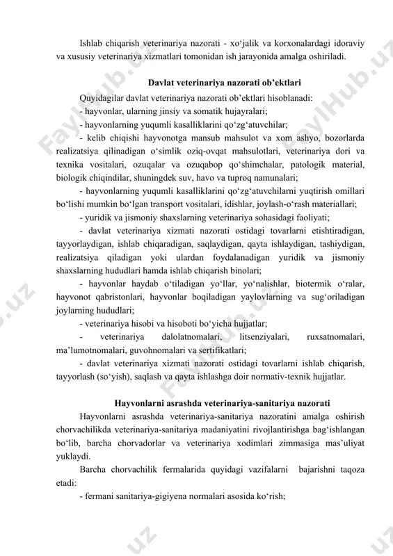 at veterinariya tarmog‘ida ishlovchi mutaxassislar veterinariya inspektorlari hisoblanadi va davlat veterinariya-sanitariya nazoratini amalga oshiradilar. ishlab chiqarish veterinariya nazorati - xo‘jalik va korxonalardagi idoraviy va xususiy veterinariya xizmatlari tomonidan ish jarayonida amalga oshiriladi. davlat veterinariya nazorati ob’ektlari quyidagilar davlat veterinariya nazorati ob’ektlari hisoblanadi: - hayvonlar, ularning jinsiy va somatik hujayralari; - hayvonlarning yuqumli kasalliklarini qo‘zg‘atuvchilar; - kelib chiqishi hayvonotga mansub mahsulot va xom ashyo, bozorlarda realizatsiya qilinadigan o‘simlik oziq-ovqat mahsulotlari, veterinariya dori va texnika vositalari, ozuqalar va ozuqabop qo‘shimchalar, patologik material, biologik chiqindilar, shuningdek suv, havo va tuproq namunalari; - hayvonlarning yuqumli kasalliklarini qo‘zg‘atuvchilarni yuqtirish omillari bo‘lishi mumkin bo‘lgan transport vositalari, idishlar, joylash-o‘rash materiallari; - yuridik va jismoniy shaxslarning veterinariya sohasidagi faoliyati; - davlat veterinariya xizmati nazorati ostidagi tovarlarni etishtiradigan, tayyorlaydigan, ishlab chiqaradigan, saqlaydigan, qayta ishlaydigan, tashiydigan, realizatsiya qiladigan yoki ulardan foydalanadigan yuridik va jismoniy shaxslarning hududlari hamda ishlab chiqarish binolari; - hayvonlar haydab o‘tiladigan yo‘llar, yo‘nalishlar, biotermik o‘ralar, hayvonot qabristonlari, …